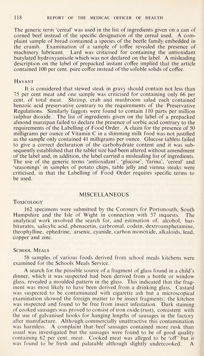 The generic term ‘cereal’ was used in the list of ingredients given on a can of corned beef instead of the specific designation of the cereal used. A com¬ plaint sample of bread contained a species of the beetle family embedded in the crumb. Examination of a sample of toffee revealed the presence of machinery lubricant. Lard was criticised for containing the antioxidant butylated hydroxyanisole which was not declared on the label. A misleading description on the label of prepacked instant coffee implied that the article contained 100 per cent, pure coffee instead of the soluble solids of coffee. Havant It is considered that stewed steak in gravy should contain not less than 75 per cent meat and one sample was criticised for containing only 66 per cent, of total meat. Shrimp, crab and mushroom salad each contained benzoic acid preservative contrary to the requirements of the Preservative Regulations. Similarly faggots were found to contain 110 parts per million sulphur dioxide. The list of ingredients given on the label of a prepacked almond marzipan failed to declare the presence of sorbic acid contrary to the requirements of the Labelling of Food Order. A claim for the presence of 50 milligrams per ounce of Vitamin C in a slimming milk food was not justified as the sample only contained 41 milligrams per ounce. Glucose tablets failed to give a correct declaration of the carbohydrate content and it was sub¬ sequently established that the tablet size had been altered without amendment of the label and, in addition, the label carried a misleading list of ingredients. The use of the generic terms ‘antioxidant’, ‘glucose’, ‘farina’, ‘cereal’ and ‘seasonings’ in samples of potato chips, table jelly and Vienna steaks were criticised, in that the Labelling of Food Order requires specific terms to be used. MISCELLANEOUS Toxicology 162 specimens were submitted by the Coroners for Portsmouth, South Hampshire and the Isle of Wight in connection with 57 inquests. The analytical work involved the search for, and estimation of, alcohol, bar¬ biturates, salicylic acid, phenacetin, carbromal, codein, dextroamphetamine, theophylline, ephedrine, arsenic, cyanide, carbon monoxide, alkaloids, lead, copper and zinc. School Meals 58 samples of various foods derived from school meals kitchens were examined for the Schools Meals Service. A search for the possible source of a fragment of glass found in a child’s dinner, which it was suspected had been derived from a bottle or window glass, revealed a moulded pattern in the glass. This indicated that the frag¬ ment was most likely to have been derived from a drinking glass. Custard was suspected to be contaminated with cigarette ash but a microscopical examination showed the foreign matter to be insect fragments; the kitchen was inspected and found to be free from insect infestation. Dark staining of cooked sausages was proved to consist of iron oxide (rust), consistent with the use of galvanised hooks for hanging lengths of sausages in the factory after manufacture. Although commercially unattractive this contamination was harmless. A complaint that beef sausages contained more rusk than usual was investigated but the sausages were found to be of good quality containing 62 per cent. meat. Cooked meat was alleged to be ‘off’ but it was found to be fresh and palatable although slightly undercooked. A