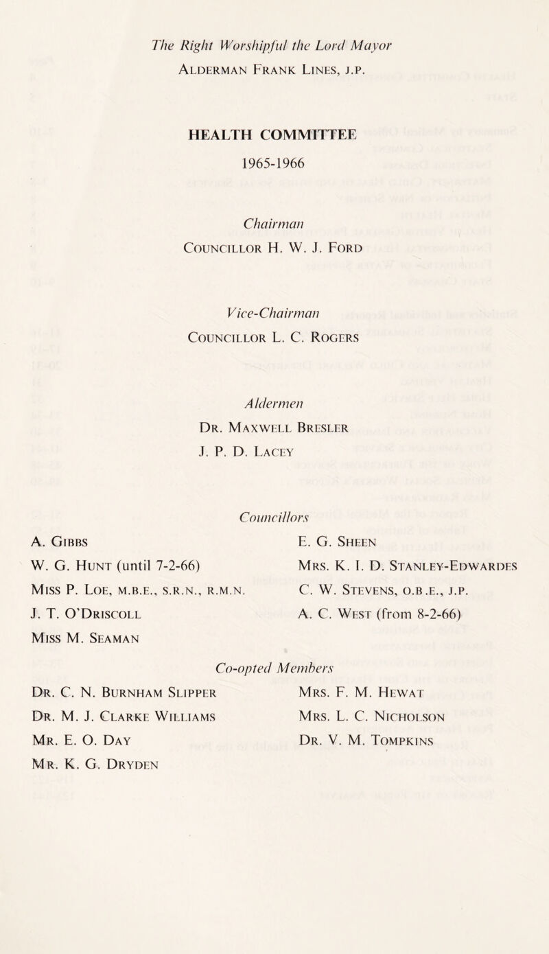 The Right Worshipful the Lord Mayor Alderman Frank Lines, j.p. HEALTH COMMITTEE 1965-1966 Chairman Councillor H. W. J. Ford Vice-Chairman Councillor L. C. Rogers A Jdermen Dr. Maxwell Bresler J. P. D. Lacey Councilors A. Gibbs W. G. Hunt (until 7-2-66) Miss P. Loe, m.b.e., s.r.n., r.m.n, J. T. O’Driscoll Miss M. Seaman Co-opted Dr. C. N. Burnham Slipper Dr. M. J. Clarke Williams Mr. E. O. Day Mr. K. G. Dryden E. G. Sheen Mrs. K. I. D. Stanley-Edwardes C. W. Stevens, o.b.e., j.p. A. C. West (from 8-2-66) Members Mrs. F. M. Hewat Mrs. L. C. Nicholson Dr. V. M. Tompkins