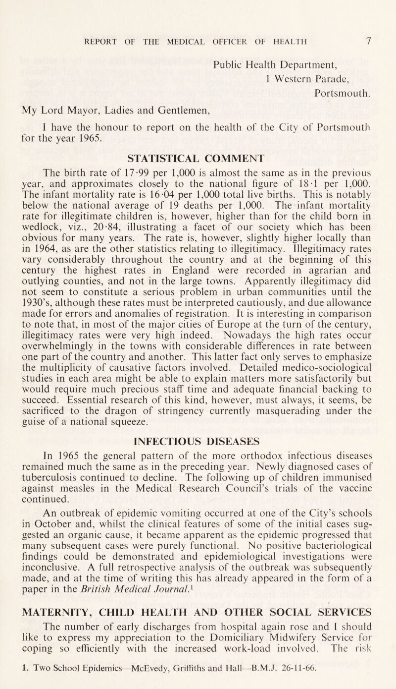 Public Health Department, 1 Western Parade, Portsmouth. My Lord Mayor, Ladies and Gentlemen, 1 have the honour to report on the health of the City of Portsmouth for the year 1965. STATISTICAL COMMENT The birth rate of 17*99 per 1,000 is almost the same as in the previous year, and approximates closely to the national figure of 18*1 per 1,000. The infant mortality rate is 16*04 per 1,000 total live births. This is notably below the national average of 19 deaths per 1,000. The infant mortality rate for illegitimate children is, however, higher than for the child born in wedlock, viz., 20*84, illustrating a facet of our society which has been obvious for many years. The rate is, however, slightly higher locally than in 1964, as are the other statistics relating to illegitimacy. Illegitimacy rates vary considerably throughout the country and at the beginning of this century the highest rates in England were recorded in agrarian and outlying counties, and not in the large towns. Apparently illegitimacy did not seem to constitute a serious problem in urban communities until the 1930’s, although these rates must be interpreted cautiously, and due allowance made for errors and anomalies of registration. It is interesting in comparison to note that, in most of the major cities of Europe at the turn of the century, illegitimacy rates were very high indeed. Nowadays the high rates occur overwhelmingly in the towns with considerable differences in rate between one part of the country and another. This latter fact only serves to emphasize the multiplicity of causative factors involved. Detailed medico-sociological studies in each area might be able to explain matters more satisfactorily but would require much precious staff time and adequate financial backing to succeed. Essential research of this kind, however, must always, it seems, be sacrificed to the dragon of stringency currently masquerading under the guise of a national squeeze. INFECTIOUS DISEASES In 1965 the general pattern of the more orthodox infectious diseases remained much the same as in the preceding year. Newly diagnosed cases of tuberculosis continued to decline. The following up of children immunised against measles in the Medical Research Council's trials of the vaccine continued. An outbreak of epidemic vomiting occurred at one of the City’s schools in October and, whilst the clinical features of some of the initial cases sug¬ gested an organic cause, it became apparent as the epidemic progressed that many subsequent cases were purely functional. No positive bacteriological findings could be demonstrated and epidemiological investigations were inconclusive. A full retrospective analysis of the outbreak was subsequently made, and at the time of writing this has already appeared in the form of a paper in the British Medical Journal4 J MATERNITY, CHILD HEALTH AND OTHER SOCIAL SERVICES The number of early discharges from hospital again rose and 1 should like to express my appreciation to the Domiciliary Midwifery Service for coping so efficiently with the increased work-load involved. The risk 1. Two School Epidemics—McEvedy, Griffiths and Hall—B.M.J. 26-11-66.