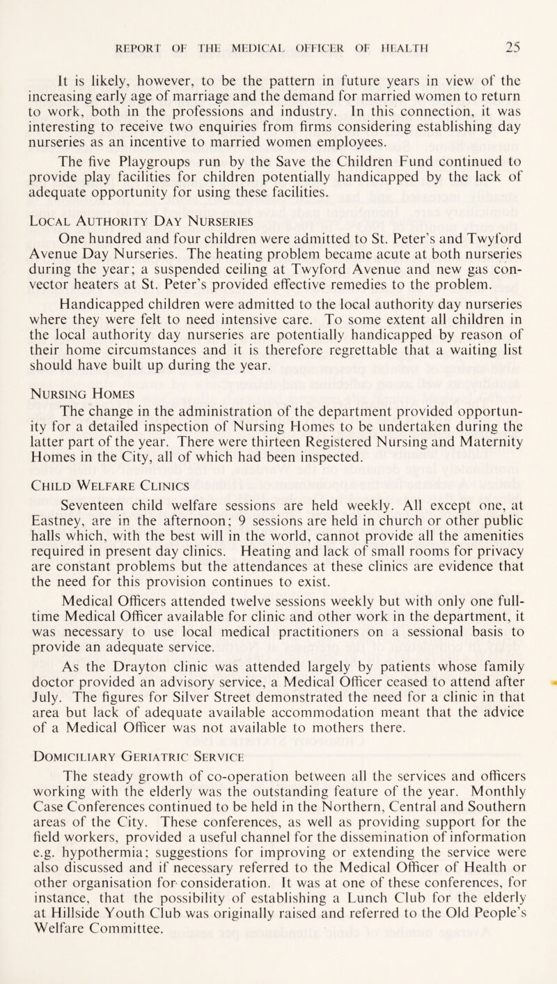 It is likely, however, to be the pattern in future years in view of the increasing early age of marriage and the demand for married women to return to work, both in the professions and industry. In this connection, it was interesting to receive two enquiries from firms considering establishing day nurseries as an incentive to married women employees. The five Playgroups run by the Save the Children Fund continued to provide play facilities for children potentially handicapped by the lack of adequate opportunity for using these facilities. Local Authority Day Nurseries One hundred and four children were admitted to St. Peter’s and Twyford Avenue Day Nurseries. The heating problem became acute at both nurseries during the year; a suspended ceiling at Twyford Avenue and new gas con¬ vector heaters at St. Peter’s provided effective remedies to the problem. Handicapped children were admitted to the local authority day nurseries where they were felt to need intensive care. To some extent all children in the local authority day nurseries are potentially handicapped by reason of their home circumstances and it is therefore regrettable that a waiting list should have built up during the year. Nursing Homes The change in the administration of the department provided opportun¬ ity for a detailed inspection of Nursing Homes to be undertaken during the latter part of the year. There were thirteen Registered Nursing and Maternity Homes in the City, all of which had been inspected. Child Welfare Clinics Seventeen child welfare sessions are held weekly. All except one, at Eastney, are in the afternoon; 9 sessions are held in church or other public halls which, with the best will in the world, cannot provide all the amenities required in present day clinics. Heating and lack of small rooms for privacy are constant problems but the attendances at these clinics are evidence that the need for this provision continues to exist. Medical Officers attended twelve sessions weekly but with only one full¬ time Medical Officer available for clinic and other work in the department, it was necessary to use local medical practitioners on a sessional basis to provide an adequate service. As the Drayton clinic was attended largely by patients whose family doctor provided an advisory service, a Medical Officer ceased to attend after July. The figures for Silver Street demonstrated the need for a clinic in that area but lack of adequate available accommodation meant that the advice of a Medical Officer was not available to mothers there. Domiciliary Geriatric Service The steady growth of co-operation between all the services and officers working with the elderly was the outstanding feature of the year. Monthly Case Conferences continued to be held in the Northern, Central and Southern areas of the City. These conferences, as well as providing support for the held workers, provided a useful channel for the dissemination of information e.g. hypothermia; suggestions for improving or extending the service were also discussed and if necessary referred to the Medical Officer of Health or other organisation for consideration. It was at one of these conferences, for instance, that the possibility of establishing a Lunch Club for the elderly at Hillside Youth Club was originally raised and referred to the Old People’s Welfare Committee.