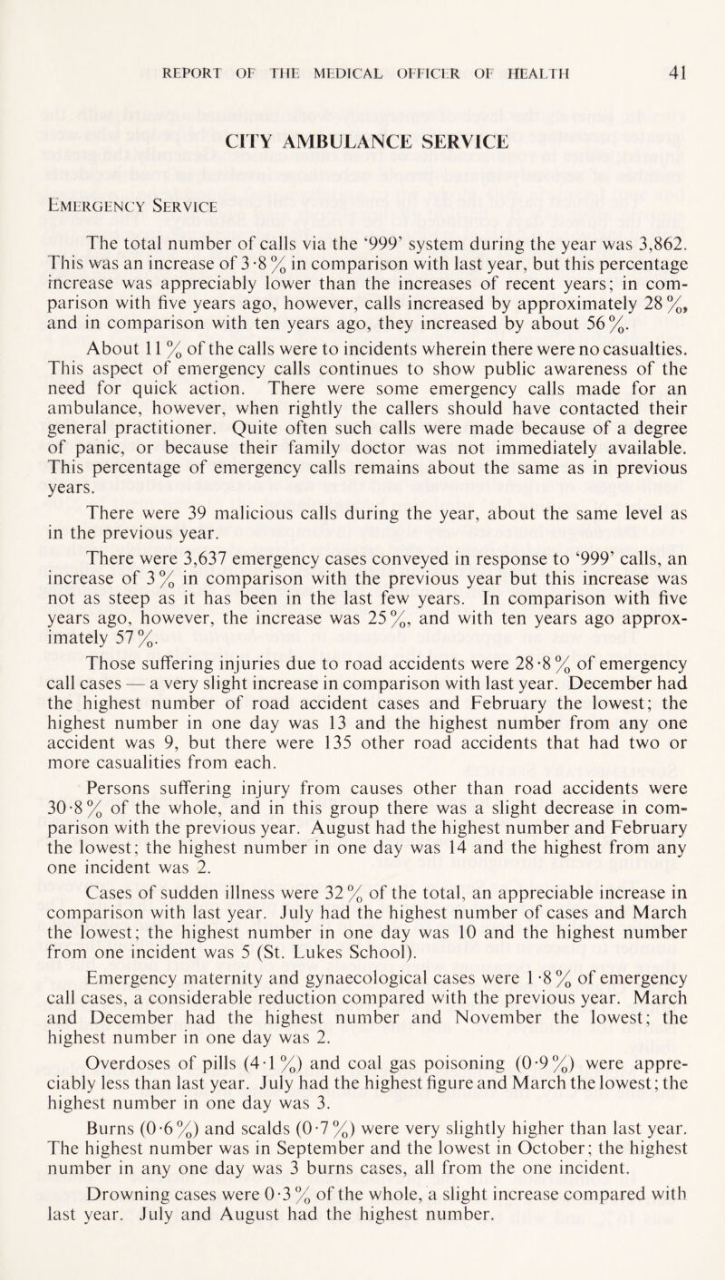 CITY AMBULANCE SERVICE Emergency Service The total number of calls via the ‘9991 system during the year was 3,862, This was an increase of 3 *8 % in comparison with last year, but this percentage increase was appreciably lower than the increases of recent years; in com¬ parison with five years ago, however, calls increased by approximately 28 %, and in comparison with ten years ago, they increased by about 56%. About 11 % of the calls were to incidents wherein there were no casualties. This aspect of emergency calls continues to show public awareness of the need for quick action. There were some emergency calls made for an ambulance, however, when rightly the callers should have contacted their general practitioner. Quite often such calls were made because of a degree of panic, or because their family doctor was not immediately available. This percentage of emergency calls remains about the same as in previous years. There were 39 malicious calls during the year, about the same level as in the previous year. There were 3,637 emergency cases conveyed in response to ‘999’ calls, an increase of 3 % in comparison with the previous year but this increase was not as steep as it has been in the last few years. In comparison with five years ago, however, the increase was 25%, and with ten years ago approx¬ imately 57 %. Those suffering injuries due to road accidents were 28-8% of emergency call cases — a very slight increase in comparison with last year. December had the highest number of road accident cases and February the lowest; the highest number in one day was 13 and the highest number from any one accident was 9, but there were 135 other road accidents that had two or more casualities from each. Persons suffering injury from causes other than road accidents were 30-8% of the whole, and in this group there was a slight decrease in com¬ parison with the previous year. August had the highest number and February the lowest; the highest number in one day was 14 and the highest from any one incident was 2. Cases of sudden illness were 32% of the total, an appreciable increase in comparison with last year. July had the highest number of cases and March the lowest; the highest number in one day was 10 and the highest number from one incident was 5 (St. Lukes School). Emergency maternity and gynaecological cases were 1 -8% of emergency call cases, a considerable reduction compared with the previous year. March and December had the highest number and November the lowest; the highest number in one day was 2. Overdoses of pills (4T%) and coal gas poisoning (0-9%) were appre¬ ciably less than last year. July had the highest figure and March the lowest; the highest number in one day was 3. Burns (0*6%) and scalds (0-7%) were very slightly higher than last year. The highest number was in September and the lowest in October; the highest number in any one day was 3 burns cases, all from the one incident. Drowning cases were 0-3 % of the whole, a slight increase compared with last year. July and August had the highest number.