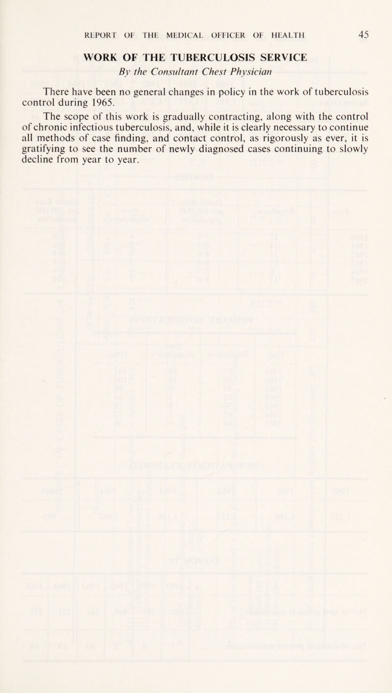 WORK OF THE TUBERCULOSIS SERVICE By the Consultant Chest Physician There have been no general changes in policy in the work of tuberculosis control during 1965. The scope of this work is gradually contracting, along with the control of chronic infectious tuberculosis, and, while it is clearly necessary to continue all methods of case finding, and contact control, as rigorously as ever, it is gratifying to see the number of newly diagnosed cases continuing to slowly decline from year to year.