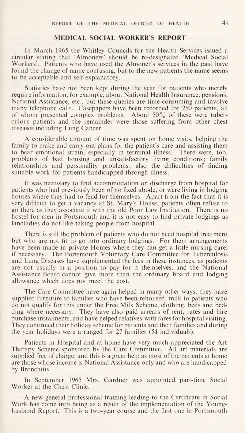 MEDICAL SOCIAL WORKER’S REPORT In March 1965 the Whitley Councils for the Health Services issued a circular stating that ‘Almoners’ should be re-designated ‘Medical Social Workers’. Patients who have used the Almoner’s services in the past have found the change of name confusing, but to the new patients the name seems to be acceptable and self-explanatory. Statistics have not been kept during the year for patients who merely require information, for example, about National Health Insurance, pensions. National Assistance, etc., but these queries are time-consuming and involve many telephone calls. Casepapers have been recorded for 250 patients, all of whom presented complex problems. About 50% of these were tuber¬ culous patients and the remainder were those suffering from other chest diseases including Lung Cancer. A considerable amount of time was spent on home visits, helping the family to make and carry out plans for the patient’s care and assisting them to bear emotional strain, especially in terminal illness. There were, too, problems of bad housing and unsatisfactory living conditions; family relationships and personality problems; also the difficulties of finding suitable work for patients handicapped through illness. It was necessary to find accommodation on discharge from hospital for patients who had previously been of no fixed abode, or were living in lodging houses where they had to fend for themselves. Apart from the fact that it is very difficult to get a vacancy at St. Mary’s House, patients often refuse to go there as they associate it with the old Poor Law Institution. There is no hostel for men in Portsmouth and it is not easy to find private lodgings as landladies do not like taking people from hospital. There is still the problem of patients who do not need hospital treatment but who are not fit to go into ordinary lodgings. For them arrangements have been made in private Homes where they can get a little nursing care, if necessary. The Portsmouth Voluntary Care Committee for Tuberculosis and Lung Diseases have supplemented the fees in these instances, as patients are not usually in a position to pay for it themselves, and the National Assistance Board cannot give more than the ordinary board and lodging allowance which does not meet the cost. The Care Committee have again helped in many other ways; they have supplied furniture to families who have been rehoused, milk to patients who do not qualify for this under the Free Milk Scheme, clothing, beds and bed¬ ding where necessary. They have also paid arrears of rent, rates and hire purchase instalments, and have helped relatives with fares for hospital visiting. They continued their holiday scheme for patients and their families and during the year holidays were arranged for 27 families (54 individuals). Patients in Hospital and at home have very much appreciated the Art Therapy Scheme sponsored by the Care Committee. All art materials are supplied free of charge, and this is a great help as most of the patients at home are those whose income is National Assistance only and who are handicapped by Bronchitis. In September 1965 Mrs. Gardner was appointed part-time Social Worker at the Chest Clinic. A new general professional training leading to the Certificate in Social Work has come into being as a result of the implementation of the Young- husband Report. This is a two-year course and the first one in Portsmouth