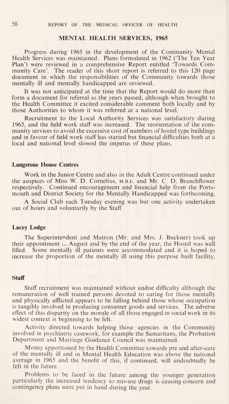 MENTAL HEALTH SERVICES, 1965 Progress during 1965 in the development of the Community Mental Health Services was maintained. Plans formulated in 1962 (‘The Ten Year Plan’) were reviewed in a comprehensive Report entitled ‘Towards Com¬ munity Care’. The reader of this short report is referred to this 120 page document in which the responsibilities of the Community towards those mentally ill and mentally handicapped are reviewed. It was not anticipated at the time that the Report would do more than form a document for referral as the years passed, although when brought to the Health Committee it excited considerable comment both locally and by those Authorities to whom it was referred at a national level. Recruitment to the Local Authority Services was satisfactory during 1965, and the field work staff was increased. The reorientation of the com¬ munity services to avoid the excessive cost of numbers of hostel type buildings and in favour of field work staff has started but financial difficulties both at a local and national level slowed the impetus of these plans. Langstone House Centres Work in the Junior Centre and also in the Adult Centre continued under the auspices of Miss W. D. Cornelius, m.b.e. and Mr. C. D. Branchflower respectively. Continued encouragement and financial help from the Ports¬ mouth and District Society for the Mentally Handicapped was forthcoming. A Social Club each Tuesday evening was but one activity undertaken out of hours and voluntarily by the Staff. Lacey Lodge The Superintendent and Matron (Mr. and Mrs. J. Buckner) took up their appointment u* August and by the end of the year, the Hostel was well filled. Some mentally ill patients were accommodated and it is hoped to increase the proportion of the mentally ill using this purpose built facility. Staff Staff recruitment was maintained without undue difficulty although the remuneration of well trained persons devoted to caring for those mentally and physically afflicted appears to be falling behind those whose occupation is tangibly involved in producing consumer goods and services. The adverse effect of this disparity on the morale of all those engaged in social work in its widest context is beginning to be felt. Activity directed towards helping those agencies in the Community involved in psychiatric casework, for example the Samaritans, the Probation Department and Marriage Guidance Council was maintained. Money apportioned by the Health Committee towards pre and after-care of the mentally ill and in Mental Health Education was above the national average in 1965 and the benefit of this, if continued, will undoubtedly be felt in the future. Problems to be faced in the future among the younger generation particularly the increased tendency to mis-use drugs is causing concern and contingency plans were put in hand during the year.