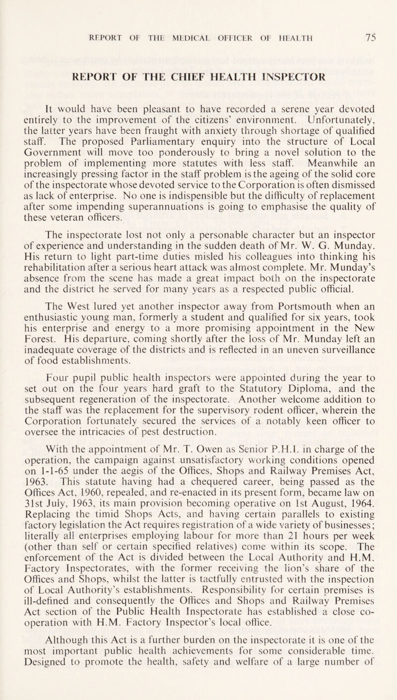 REPORT OF THE CHIEF HEALTH INSPECTOR It would have been pleasant to have recorded a serene year devoted entirely to the improvement of the citizens’ environment. Unfortunately, the latter years have been fraught with anxiety through shortage of qualified staff. The proposed Parliamentary enquiry into the structure of Local Government will move too ponderously to bring a novel solution to the problem of implementing more statutes with less staff. Meanwhile an increasingly pressing factor in the staff problem is the ageing of the solid core of the inspectorate whose devoted service to the Corporation is often dismissed as lack of enterprise. No one is indispensible but the difficulty of replacement after some impending superannuations is going to emphasise the quality of these veteran officers. The inspectorate lost not only a personable character but an inspector of experience and understanding in the sudden death of Mr. W. G. Munday. His return to light part-time duties misled his colleagues into thinking his rehabilitation after a serious heart attack was almost complete. Mr. Munday’s absence from the scene has made a great impact both on the inspectorate and the district he served for many years as a respected public official. The West lured yet another inspector away from Portsmouth when an enthusiastic young man, formerly a student and qualified for six years, took his enterprise and energy to a more promising appointment in the New Forest. His departure, coming shortly after the loss of Mr. Munday left an inadequate coverage of the districts and is reflected in an uneven surveillance of food establishments. Four pupil public health inspectors were appointed during the year to set out on the four years hard graft to the Statutory Diploma, and the subsequent regeneration of the inspectorate. Another welcome addition to the staff was the replacement for the supervisory rodent officer, wherein the Corporation fortunately secured the services of a notably keen officer to oversee the intricacies of pest destruction. With the appointment of Mr. T. Owen as Senior P.H.S. in charge of the operation, the campaign against unsatisfactory working conditions opened on 1-1-65 under the aegis of the Offices, Shops and Railway Premises Act, 1963. This statute having had a chequered career, being passed as the Offices Act, 1960, repealed, and re-enacted in its present form, became law on 31st July, 1963, its main provision becoming operative on 1st August, 1964. Replacing the timid Shops Acts, and having certain parallels to existing factory legislation the Act requires registration of a wide variety of businesses; literally all enterprises employing labour for more than 21 hours per week (other than self or certain specified relatives) come within its scope. The enforcement of the Act is divided between the Local Authority and H.M. Factory Inspectorates, with the former receiving the lion’s share of the Offices and Shops, whilst the latter is tactfully entrusted with the inspection of Local Authority’s establishments. Responsibility for certain premises is ill-defined and consequently the Offices and Shops and Railway Premises Act section of the Public Health Inspectorate has established a close co¬ operation with H.M. Factory Inspector’s local office. Although this Act is a further burden on the inspectorate it is one of the most important public health achievements for some considerable time. Designed to promote the health, safety and welfare of a large number of