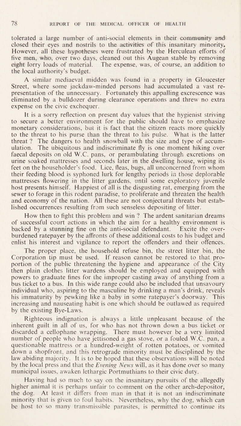 tolerated a large number of anti-social elements in their community and closed their eyes and nostrils to the activities of this insanitary minority. However, all these hypotheses were frustrated by the Herculean efforts of five men, who, over two days, cleaned out this Augean stable by removing eight lorry loads of material. The expense, was, of course, an addition to the local authority’s budget. A similar mediaeval midden was found in a property in Gloucester Street, where some jackdaw-minded persons had accumulated a vast re¬ presentation of the unnecessary. Fortunately this appalling excrescence was eliminated by a bulldozer during clearance operations and threw no extra expense on the civic exchequer. It is a sorry reflection on present day values that the hygienist striving to secure a better environment for the public should have to emphasize monetary considerations, but it is fact that the citizen reacts more quickly to the threat to his purse than the threat to his pulse. What is the latter threat ? The dangers to health snowball with the size and type of accum¬ ulation. The ubiquitous and indiscriminate fly is one moment hiking over faecal deposits on old W.C. pans, or perambulating through excretions on urine soaked mattresses and seconds later in the dwelling house, wiping its feet on the householder’s food. Lice, fleas, bugs, all unconcerned from whom their feeding blood is syphoned lurk for lengthy periods in those deplorable mattresses flowering in the litter gardens, until some exploratory juvenile host presents himself. Happiest of all is the disgusting rat, emerging from the sewer to forage in this rodent paradise, to proliferate and threaten the health and economy of the nation. All these are not conjectural threats but estab¬ lished occurrences resulting from such senseless depositing of litter. How then to fight this problem and win ? The ardent sanitarian dreams of successful court actions in which the aim for a healthy environment is backed by a stunning fine on the anti-social defendant. Excite the over¬ burdened ratepayer by the affronts of these additional costs to his budget and enlist his interest and vigilance to report the offenders and their offences. The proper place, the household refuse bin, the street litter bin, the Corporation tip must be used. If reason cannot be restored to that pro¬ portion of the public threatening the hygiene and appearance of the City then plain clothes litter wardens should be employed and equipped with powers to graduate fines for the improper casting away of anything from a bus ticket to a bus. In this wide range could also be included that unsavoury individual who, aspiring to the masculine by drinking a man’s drink, reveals his immaturity by pewking like a baby in some ratepayer’s doorway. This increasing and nauseating habit is one which should be outlawed as required by the existing Bye-Laws. Righteous indignation is always a little unpleasant because of the inherent guilt in all of us, for who has not thrown down a bus ticket or discarded a cellophane wrapping. There must however be a very limited number of people who have jettisoned a gas stove, or a fouled W.C. pan, a questionable mattress or a hundred-weight of rotten potatoes, or vomited down a shopfront, and this retrograde minority must be disciplined by the law abiding majority. It is to be hoped that these observations will be noted by the local press and that the Evening News will, as it has done over so many municipal issues, awaken lethargic Portmuthians to their civic duty. Having had so much to say on the insanitary pursuits of the allegedly higher animal it is perhaps unfair to comment on the other arch-depositor, the dog. At least it differs from man in that it is not an indiscriminate minority that is given to foul habits. Nevertheless, why the dog, which can be host to so many transmissible parasites, is permitted to continue its