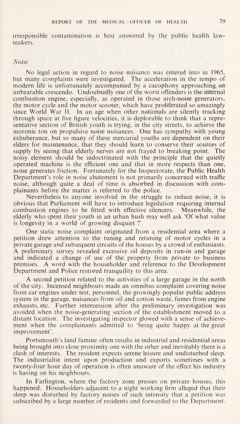 irresponsible contamination is best answered by the public health law¬ makers. Noise No legal action in regard to noise nuisance was entered into in 1965, but many complaints were investigated. The acceleration in the tempo of modern life is unfortunately accompanied by a cacophony approaching an unbearable crescendo. Undoubtedly one of the worst offenders is the internal combustion engine, especially, as operated in those arch-noise generators, the motor cycle and the motor scooter, which have proliferated so amazingly since World War 11. In an age when other nationals are silently tracking through space at five figure velocities, it is deplorable to think that a repre¬ sentative section of British youth is trying, in the city streets, to achieve the moronic ton on propulsive noise nuisances. One has sympathy with young exhuberance, but so many of these mercurial youths are dependent on their elders for maintenance, that they should learn to conserve their sources of supply by seeing that elderly nerves are not frayed to breaking point. The noisy element should be indoctrinated with the principle that the quietly operated machine is the efficient one and that in more respects than one, noise generates friction. Fortunately for the Inspectorate, the Public Health Department’s role in noise abatement is not primarily concerned with traffic noise, although quite a deal of time is absorbed in discussion with com¬ plainants before the matter is referred to the police. Nevertheless to anyone involved in the struggle to reduce noise, it is obvious that Parliament will have to introduce legislation requiring internal combustion engines to be fitted with effective silencers. Meanwhile, the elderly who spent their youth in an urban hush may well ask ‘Of what value is longevity in a world of growing disquiet ?’ One static noise complaint originated from a residential area where a petition drew attention to the tuning and retuning of motor cycles in a private garage and subsequent circuits of the houses by a crowd of enthusiasts. A preliminary survey revealed excessive oil deposits in run-in and garage and indicated a change of use of the property from private to business premises. A word with the householder and reference to the Development Department and Police restored tranquility to this area. A second petition related to the activities of a large garage in the north of the city. Incensed neighbours made an omnibus complaint covering noise from car engines under test, personnel, the growingly popular public address system in the garage, nuisances from oil and cotton waste, fumes from engine exhausts, etc. Further intercession after the preliminary investigation was avoided when the noise-generating section of the establishment moved to a distant location. The investigating inspector glowed with a sense of achieve¬ ment when the complainants admitted to ‘being quite happy at the great improvement’. Portsmouth’s land famine often results in industrial and residential areas being brought into close proximity one with the other and inevitably there is a clash of interests. The resident expects serene leisure and undisturbed sleep. The industrialist intent upon production and exports sometimes with a twenty-four hour day of operation is often unaware of the effect his industry is having on his neighbours. In Farlington, where the factory zone presses on private houses, this happened. Householders adjacent to a night working firm alleged that their sleep was disturbed by factory noises of such intensity that a petition was subscribed by a large number of residents and forwarded to the Department.