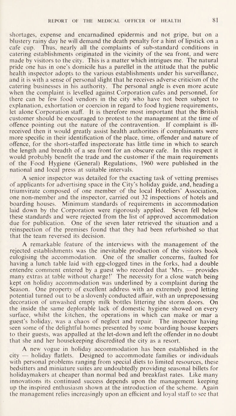 shortages, expense and encarnadined epidermis and not gripe, but on a blustery rainy day he will demand the death penalty for a hint of lipstick on a cafe cup. Thus, nearly all the complaints of sub-standard conditions in catering establishments originated in the vicinity of the sea front, and were made by visitors to the city. This is a matter which intrigues me. The natural pride one has in one’s domicile has a parellel in the attitude that the public health inspector adopts to the various establishments under his surveillance, and it is with a sense of personal slight that he receives adverse criticism of the catering businesses in his authority. The personal angle is even more acute when the complaint is levelled against Corporation cafes and personnel, for there can be few food vendors in the city who have not been subject to explanation, exhortation or coercion in regard to food hygiene requirements, let alone Corporation staff. It is therefore most important that the British customer should be encouraged to protest to the management at the time of offence pointing out the nature of the contravention. If complaint is ill- received then it would greatly assist health authorities if complainants were more specific in their identification of the place, time, offender and nature of offence, for the short-staffed inspectorate has little time in which to search the length and breadth of a sea front for an obscure cafe. In this respect it would probably benefit the trade and the customer if the main requirements of the Food Hygiene (General) Regulations, 1960 were published in the national and local press at suitable intervals. A senior inspector was detailed for the exacting task of vetting premises of applicants for advertising space in the City’s holiday guide, and, heading a triumvirate composed of one member of the local Hoteliers’ Association, one non-member and the inspector, carried out 32 inspections of hotels and boarding houses. Minimum standards of requirements in accommodation laid down by the Corporation were rigorously applied. Seven fell below these standards and were rejected from the list of approved accommodation due for publication. One of the seven later retrieved the situation and a reinspection of the premises found that they had been refurbished so that that the team reversed its decision. A remarkable feature of the interviews with the management of the rejected establishments was the inevitable production of the visitors book eulogising the accommodation. One of the smaller concerns, faulted for having a lunch table laid with egg-clogged tines in the forks, had a double entendre comment entered by a guest who recorded that ‘Mrs. — provides many extras at table without charge!’ The necessity for a close watch being kept on holiday accommodation was underlined by a complaint during the Season. One property of excellent address with an extremely good letting potential turned out to be a slovenly conducted affair, with an unpreposessing decoration of unwashed empty milk bottles littering the storm doors. On the inside the same deplorable lack of domestic hygiene showed on every surface, whilst the kitchen, the operations in which can make or mar a guest’s holiday, was a chaos of neglect and repair. The inspector having seen some of the delightful homes presented by some boarding house keepers to their guests, was appalled at the let-down and left the offender in no doubt that she and her housekeeping discredited the city as a resort. A new vogue in holiday accommodation has been established in the city — holiday flatlets. Designed to accommodate families or individuals with personal problems ranging from special diets to limited resources, these bedsitters and miniature suites are undoubtedly providing seasonal billets for holidaymakers at cheaper than normal bed and breakfast rates. Like many innovations its continued success depends upon the management keeping up the inspired enthusiasm shown at the introduction of the scheme. Again the management relies increasingly upon an efficient and loyal staff to see that