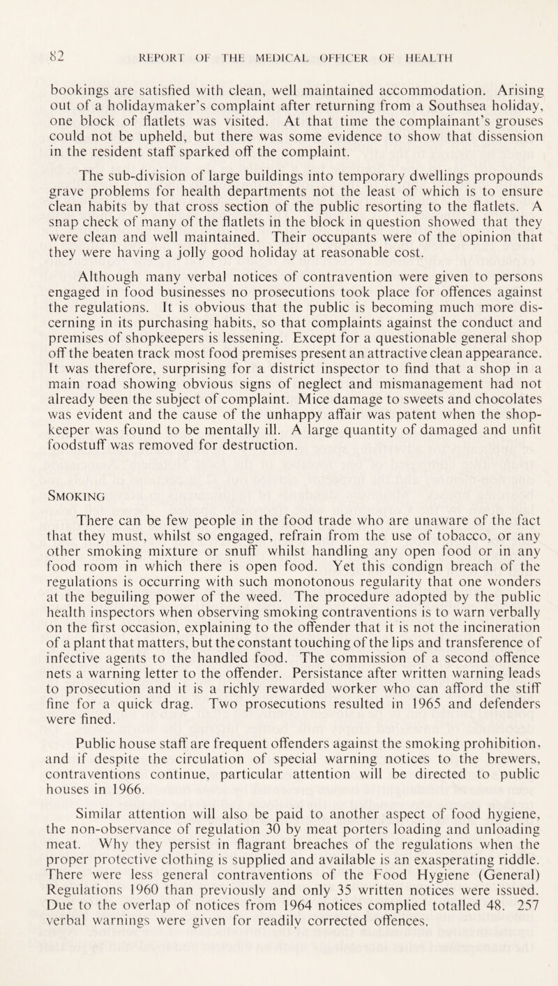 bookings are satisfied with clean, well maintained accommodation. Arising out of a holidaymaker’s complaint after returning from a Southsea holiday, one block of flatlets was visited. At that time the complainant’s grouses could not be upheld, but there was some evidence to show that dissension in the resident staff sparked off the complaint. The sub-division of large buildings into temporary dwellings propounds grave problems for health departments not the least of which is to ensure clean habits by that cross section of the public resorting to the flatlets. A snap check of many of the flatlets in the block in question showed that they were clean and well maintained. Their occupants were of the opinion that they were having a jolly good holiday at reasonable cost. Although many verbal notices of contravention were given to persons engaged in food businesses no prosecutions took place for offences against the regulations. It is obvious that the public is becoming much more dis¬ cerning in its purchasing habits, so that complaints against the conduct and premises of shopkeepers is lessening. Except for a questionable general shop off the beaten track most food premises present an attractive clean appearance. It was therefore, surprising for a district inspector to find that a shop in a main road showing obvious signs of neglect and mismanagement had not already been the subject of complaint. Mice damage to sweets and chocolates was evident and the cause of the unhappy affair was patent when the shop¬ keeper was found to be mentally ill. A large quantity of damaged and unfit foodstuff was removed for destruction. Smoking There can be few people in the food trade who are unaware of the fact that they must, whilst so engaged, refrain from the use of tobacco, or any other smoking mixture or snuff whilst handling any open food or in any food room in which there is open food. Yet this condign breach of the regulations is occurring with such monotonous regularity that one wonders at the beguiling power of the weed. The procedure adopted by the public health inspectors when observing smoking contraventions is to warn verbally on the first occasion, explaining to the offender that it is not the incineration of a plant that matters, but the constant touching of the lips and transference of infective agents to the handled food. The commission of a second offence nets a warning letter to the offender. Persistance after written warning leads to prosecution and it is a richly rewarded worker who can afford the stiff fine for a quick drag. Two prosecutions resulted in 1965 and defenders were fined. Public house staff are frequent offenders against the smoking prohibition, and if despite the circulation of special warning notices to the brewers, contraventions continue, particular attention will be directed to public houses in 1966. Similar attention will also be paid to another aspect of food hygiene, the non-observance of regulation 30 by meat porters loading and unloading meat. Why they persist in flagrant breaches of the regulations when the proper protective clothing is supplied and available is an exasperating riddle. There were less general contraventions of the Food Hygiene (General) Regulations I960 than previously and only 35 written notices were issued. Due to the overlap of notices from 1964 notices complied totalled 48. 257 verbal warnings were given for readily corrected offences,