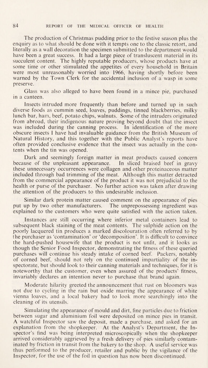 The production of Christmas pudding prior to the festive season plus the enquiry as to what should be done with it tempts one to the classic retort, and literally as a wall decoration the specimen submitted to the department would have been a great success. It had a large piece of transluscent material in its succulent content. The highly reputable producers, whose products have at some time or other stimulated the appetites of every household in Britain were most unreasonably worried into 1966, having shortly before been warned by the Town Clerk for the accidental inclusion of a wasp in some preserve. Glass was also alleged to have been found in a mince pie, purchased in a canteen. Insects intruded more frequently than before and turned up in such diverse foods as cummin seed, loaves, puddings, tinned blackberries, milky lunch bar, ham, beef, potato chips, walnuts. Some of the intruders originated from abroad, their indigenous nature proving beyond doubt that the insect was included during the canning process. In identification of the more obscure insects J have had invaluable guidance from the British Museum of Natural History, and this together with the Public Analyst’s reports have often provided conclusive evidence that the insect was actually in the con¬ tents when the tin was opened. Dark and seemingly foreign matter in meat products caused concern because of the unpleasant appearance. In sliced braised beef in gravy these unnecessary occurrences were collagen and other proteinaceous matter included through bad trimming of the meat. Although this matter detracted from the commercial appearance of the product it was not prejudicial to the health or purse of the purchaser. No further action was taken after drawing the attention of the producers to this undesirable inclusion. Similar dark protein matter caused comment on the appearance of pies put up by two other manufacturers. The unprepossessing ingredient was explained to the customers who were quite satisfied with the action taken. Instances are still occurring where inferior metal containers lead to subsequent black staining of the meat contents. The sulphide action on the poorly lacquered tin produces a marked discolouration often referred to by the purchaser as ‘contamination’ or ‘decomposition’. It is difficult to convince the hard-pushed housewife that the product is not unfit, and it looks as though the Senior Food Inspector, demonstrating the fitness of these queried purchases will continue his steady intake of corned beef. Packers, notably of corned beef, should not rely on the continued impartiality of the in¬ spectorate, but should look to their canning materials and techniques, for it is noteworthy that the customer, even when assured of the products’ fitness, invariably declares an intention never to purchase that brand again. Moderate hilarity greeted the announcement that rust on bloomers was not due to cycling in the rain but oxide marring the appearance of white Vienna loaves, and a local bakery had to look more searchingly into the cleaning of its utensils. Simulating the appearance of mould and dirt, fine particles due to friction between sugar and aluminium foil were deposited on mince pies in transit. A watchful Inspector saw the deposit, made a purchase, and asked for an explanation from the shopkeeper. At the Analyst’s Department, the In¬ spector’s find was being interpreted microscopically when the shopkeeper arrived considerably aggrieved by a fresh delivery of pies similarly contam¬ inated by friction in transit from the bakery to the shop. A useful service was thus performed to the producer, retailer and public by the vigilance of the Inspector, for the use of the foil in question has now been discontinued.