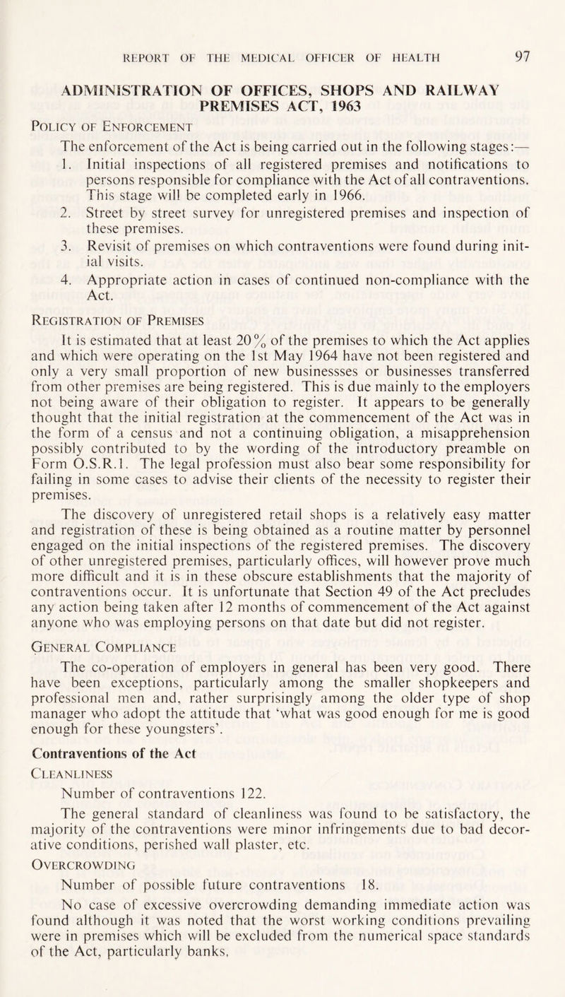 ADMINISTRATION OF OFFICES, SHOPS AND RAILWAY PREMISES ACT, 1963 Policy of Enforcement The enforcement of the Act is being carried out in the following stages:— 1. Initial inspections of all registered premises and notifications to persons responsible for compliance with the Act of all contraventions. This stage will be completed early in 1966. 2. Street by street survey for unregistered premises and inspection of these premises. 3. Revisit of premises on which contraventions were found during init¬ ial visits. 4. Appropriate action in cases of continued non-compliance with the Act. Registration of Premises It is estimated that at least 20% of the premises to which the Act applies and which were operating on the 1st May 1964 have not been registered and only a very small proportion of new businessses or businesses transferred from other premises are being registered. This is due mainly to the employers not being aware of their obligation to register. It appears to be generally thought that the initial registration at the commencement of the Act was in the form of a census and not a continuing obligation, a misapprehension possibly contributed to by the wording of the introductory preamble on Form O.S.R.l. The legal profession must also bear some responsibility for failing in some cases to advise their clients of the necessity to register their premises. The discovery of unregistered retail shops is a relatively easy matter and registration of these is being obtained as a routine matter by personnel engaged on the initial inspections of the registered premises. The discovery of other unregistered premises, particularly offices, will however prove much more difficult and it is in these obscure establishments that the majority of contraventions occur. It is unfortunate that Section 49 of the Act precludes any action being taken after 12 months of commencement of the Act against anyone who was employing persons on that date but did not register. General Compliance The co-operation of employers in general has been very good. There have been exceptions, particularly among the smaller shopkeepers and professional men and, rather surprisingly among the older type of shop manager who adopt the attitude that ‘what was good enough for me is good enough for these youngsters’. Contraventions of the Act Cleanliness Number of contraventions 122. The general standard of cleanliness was found to be satisfactory, the majority of the contraventions were minor infringements due to bad decor¬ ative conditions, perished wall plaster, etc. Overcrowding Number of possible future contraventions 18. No case of excessive overcrowding demanding immediate action was found although it was noted that the worst working conditions prevailing were in premises which will be excluded from the numerical space standards of the Act, particularly banks,
