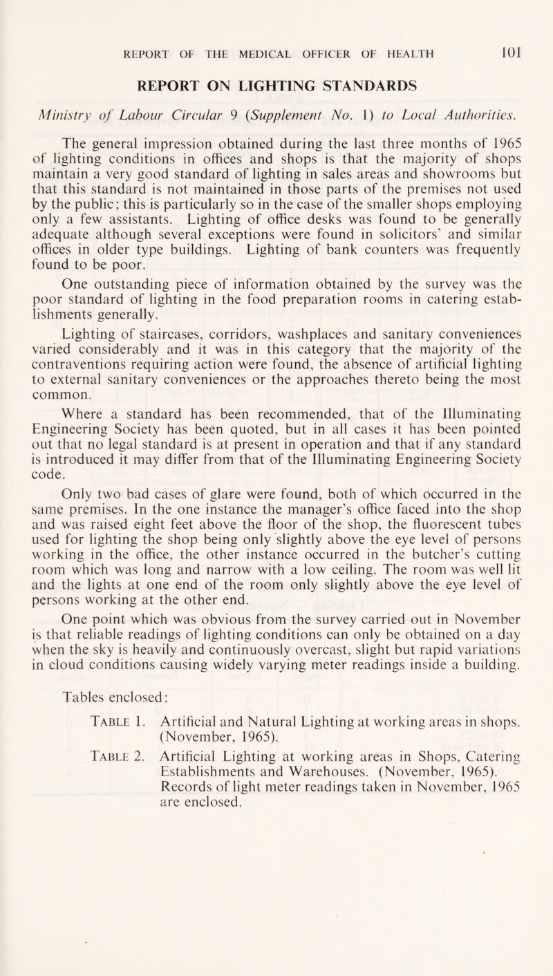 REPORT ON LIGHTING STANDARDS Ministry of Labour Circular 9 {Supplement No. 1) to Local Authorities. The general impression obtained during the last three months of 1965 of lighting conditions in offices and shops is that the majority of shops maintain a very good standard of lighting in sales areas and showrooms but that this standard is not maintained in those parts of the premises not used by the public; this is particularly so in the case of the smaller shops employing only a few assistants. Lighting of office desks was found to be generally adequate although several exceptions were found in solicitors' and similar offices in older type buildings. Lighting of bank counters was frequently found to be poor. One outstanding piece of information obtained by the survey was the poor standard of lighting in the food preparation rooms in catering estab¬ lishments generally. Lighting of staircases, corridors, washplaces and sanitary conveniences varied considerably and it was in this category that the majority of the contraventions requiring action were found, the absence of artificial lighting to external sanitary conveniences or the approaches thereto being the most common. Where a standard has been recommended, that of the Illuminating Engineering Society has been quoted, but in all cases it has been pointed out that no legal standard is at present in operation and that if any standard is introduced it may differ from that of the Illuminating Engineering Society code. Only two bad cases of glare were found, both of which occurred in the same premises. In the one instance the manager’s office faced into the shop and was raised eight feet above the floor of the shop, the fluorescent tubes used for lighting the shop being only slightly above the eye level of persons working in the office, the other instance occurred in the butcher’s cutting room which was long and narrow with a low ceiling. The room was well lit and the lights at one end of the room only slightly above the eye level of persons working at the other end. One point which was obvious from the survey carried out in November is that reliable readings of lighting conditions can only be obtained on a day when the sky is heavily and continuously overcast, slight but rapid variations in cloud conditions causing widely varying meter readings inside a building. Tables enclosed: Table 1. Artificial and Natural Lighting at working areas in shops. (November, 1965). Table 2. Artificial Lighting at working areas in Shops, Catering Establishments and Warehouses. (November, 1965). Records of light meter readings taken in November, 1965 are enclosed.