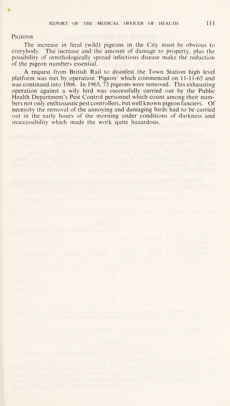 Pigeons The increase in feral (wild) pigeons in the City must be obvious to everybody. The increase and the amount of damage to property, plus the possibility of ornithologically spread infectious disease make the reduction of the pigeon numbers essential. A request from British Rail to disinfest the Town Station high level platform was met by operation 'Pigeon’ which commenced on 11-11-65 and was continued into 1966. In 1965, 73 pigeons were removed. This exhausting operation against a wily bird was successfully carried out by the Public Health Department’s Pest Control personnel which count among their num¬ bers not only enthusiastic pest controllers, but well known pigeon fanciers. Of necessity the removal of the annoying and damaging birds had to be carried out in the early hours of the morning under conditions of darkness and inaccessibility which made the work quite hazardous.