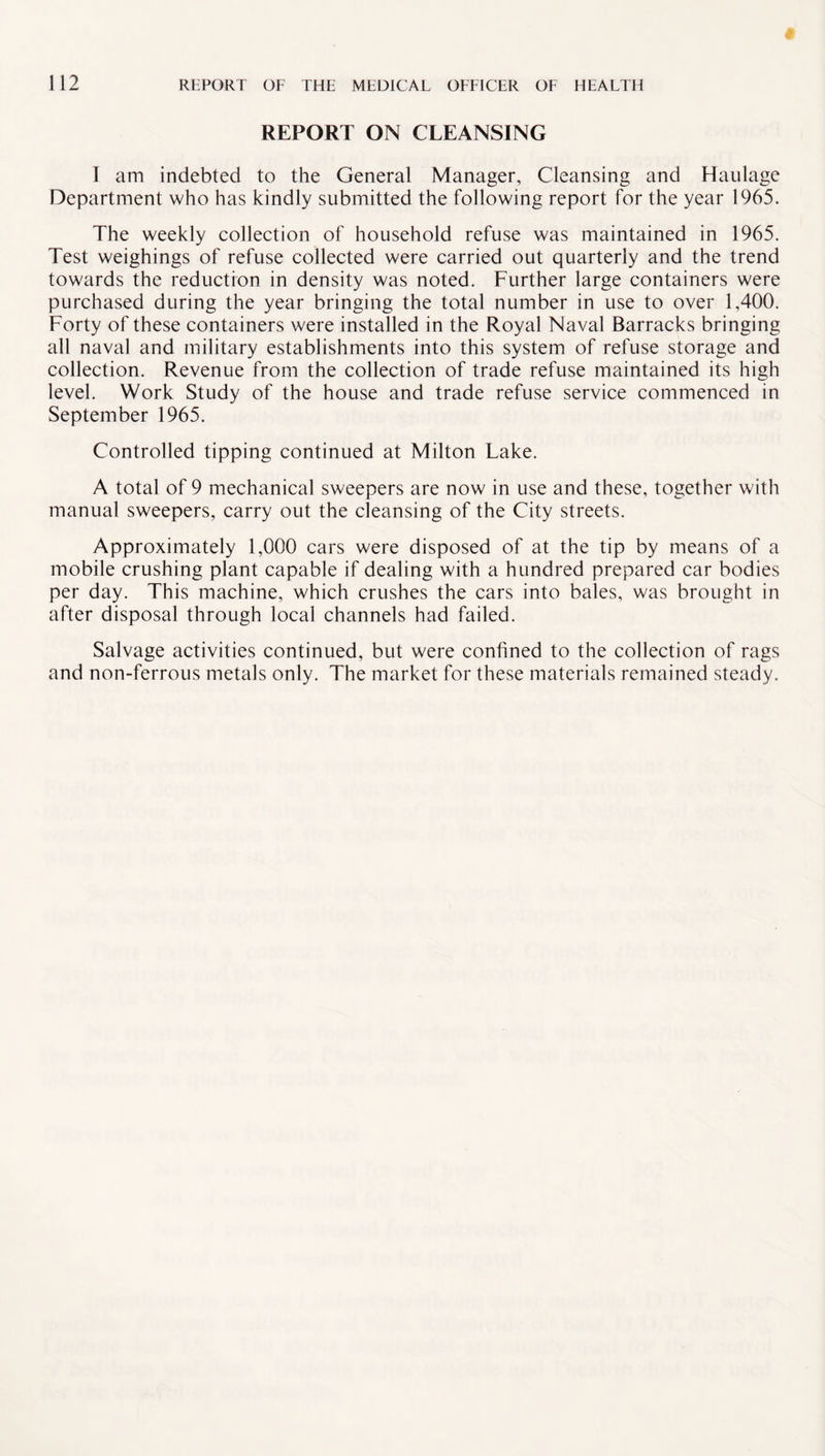 REPORT ON CLEANSING 1 am indebted to the General Manager, Cleansing and Haulage Department who has kindly submitted the following report for the year 1965. The weekly collection of household refuse was maintained in 1965. Test weighings of refuse collected were carried out quarterly and the trend towards the reduction in density was noted. Further large containers were purchased during the year bringing the total number in use to over 1,400. Forty of these containers were installed in the Royal Naval Barracks bringing all naval and military establishments into this system of refuse storage and collection. Revenue from the collection of trade refuse maintained its high level. Work Study of the house and trade refuse service commenced in September 1965. Controlled tipping continued at Milton Lake. A total of 9 mechanical sweepers are now in use and these, together with manual sweepers, carry out the cleansing of the City streets. Approximately 1,000 cars were disposed of at the tip by means of a mobile crushing plant capable if dealing with a hundred prepared car bodies per day. This machine, which crushes the cars into bales, was brought in after disposal through local channels had failed. Salvage activities continued, but were confined to the collection of rags and non-ferrous metals only. The market for these materials remained steady.