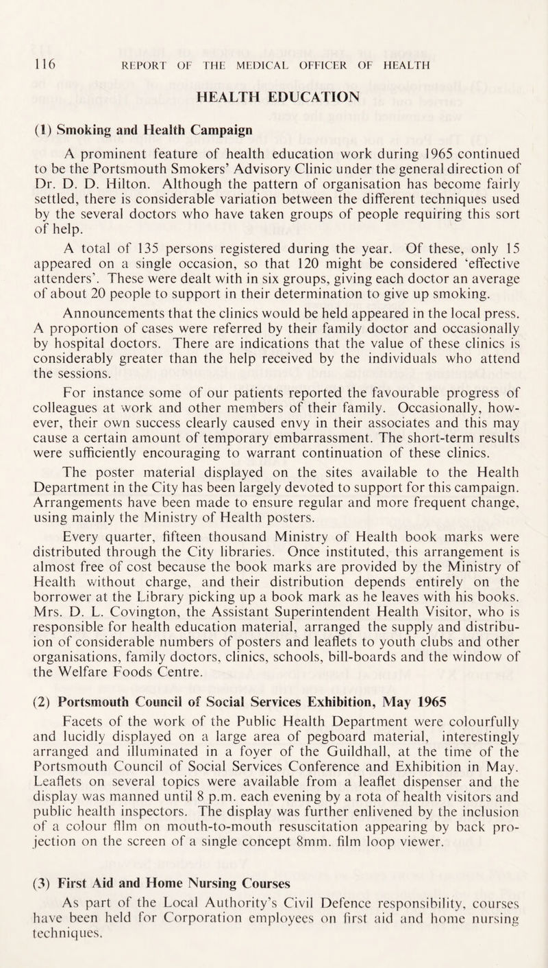 HEALTH EDUCATION (1) Smoking and Health Campaign A prominent feature of health education work during 1965 continued to be the Portsmouth Smokers’ Advisory Clinic under the general direction of Dr. D. D. Hilton. Although the pattern of organisation has become fairly settled, there is considerable variation between the different techniques used by the several doctors who have taken groups of people requiring this sort of help. A total of 135 persons registered during the year. Of these, only 15 appeared on a single occasion, so that 120 might be considered ‘effective attendersb These were dealt with in six groups, giving each doctor an average of about 20 people to support in their determination to give up smoking. Announcements that the clinics would be held appeared in the local press. A proportion of cases were referred by their family doctor and occasionally by hospital doctors. There are indications that the value of these clinics is considerably greater than the help received by the individuals who attend the sessions. For instance some of our patients reported the favourable progress of colleagues at work and other members of their family. Occasionally, how¬ ever, their own success clearly caused envy in their associates and this may cause a certain amount of temporary embarrassment. The short-term results were sufficiently encouraging to warrant continuation of these clinics. The poster material displayed on the sites available to the Health Department in the City has been largely devoted to support for this campaign. Arrangements have been made to ensure regular and more frequent change, using mainly the Ministry of Health posters. Every quarter, fifteen thousand Ministry of Health book marks were distributed through the City libraries. Once instituted, this arrangement is almost free of cost because the book marks are provided by the Ministry of Health v/ithout charge, and their distribution depends entirely on the borrower at the Library picking up a book mark as he leaves with his books. Mrs. D. L. Covington, the Assistant Superintendent Health Visitor, who is responsible for health education material, arranged the supply and distribut¬ ion of considerable numbers of posters and leaflets to youth clubs and other organisations, family doctors, clinics, schools, bill-boards and the window of the Welfare Foods Centre. (2) Portsmouth Council of Social Services Exhibition, May 1965 Facets of the work of the Public Health Department were colourfully and lucidly displayed on a large area of pegboard material, interestingly arranged and illuminated in a foyer of the Guildhall, at the time of the Portsmouth Council of Social Services Conference and Exhibition in May. Leaflets on several topics were available from a leaflet dispenser and the display was manned until 8 p.m. each evening by a rota of health visitors and public health inspectors. The display was further enlivened by the inclusion of a colour film on mouth-to-mouth resuscitation appearing by back pro¬ jection on the screen of a single concept 8rnm. film loop viewer. (3) First Aid and Home Nursing Courses As part of the Local Authority’s Civil Defence responsibility, courses have been held for Corporation employees on first aid and home nursing techniques.