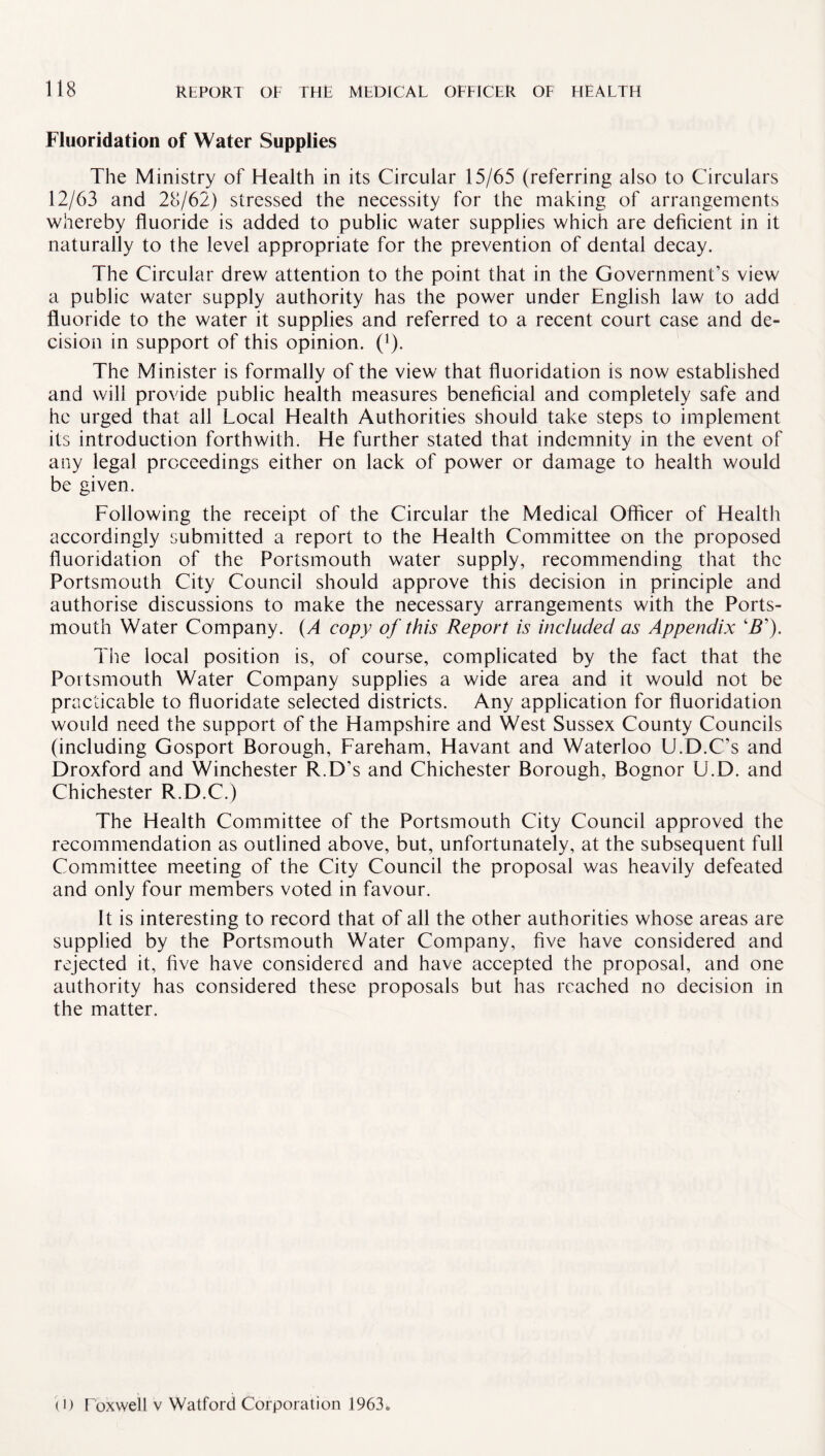 Fluoridation of Water Supplies The Ministry of Health in its Circular 15/65 (referring also to Circulars 12/63 and 28/62) stressed the necessity for the making of arrangements whereby fluoride is added to public water supplies which are deficient in it naturally to the level appropriate for the prevention of dental decay. The Circular drew attention to the point that in the Government’s view a public water supply authority has the power under English law to add fluoride to the water it supplies and referred to a recent court case and de¬ cision in support of this opinion. ('). The Minister is formally of the view that fluoridation is now established and will provide public health measures beneficial and completely safe and he urged that all Local Health Authorities should take steps to implement its introduction forthwith. He further stated that indemnity in the event of any legal proceedings either on lack of power or damage to health would be given. Following the receipt of the Circular the Medical Officer of Health accordingly submitted a report to the Health Committee on the proposed fluoridation of the Portsmouth water supply, recommending that the Portsmouth City Council should approve this decision in principle and authorise discussions to make the necessary arrangements with the Ports¬ mouth Water Company. (A copy of this Report is included as Appendix \ZT). The local position is, of course, complicated by the fact that the Portsmouth Water Company supplies a wide area and it would not be practicable to fluoridate selected districts. Any application for fluoridation would need the support of the Hampshire and West Sussex County Councils (including Gosport Borough, Fareham, Havant and Waterloo U.D.C’s and Droxford and Winchester R.D’s and Chichester Borough, Bognor U.D. and Chichester R.D.C.) The Health Committee of the Portsmouth City Council approved the recommendation as outlined above, but, unfortunately, at the subsequent full Committee meeting of the City Council the proposal was heavily defeated and only four members voted in favour. It is interesting to record that of all the other authorities whose areas are supplied by the Portsmouth Water Company, five have considered and rejected it, five have considered and have accepted the proposal, and one authority has considered these proposals but has reached no decision in the matter. (i) I oxwell v Watford Corporation 1963*