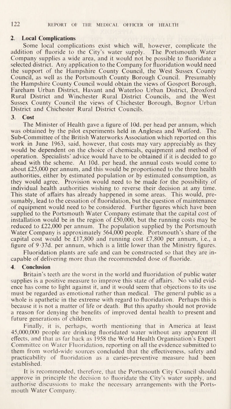 2. Local Complications Some local complications exist which will, however, complicate the addition of fluoride to the City’s water supply. The Portsmouth Water Company supplies a wide area, and it would not be possible to fluoridate a selected district. Any application to the Company for fluoridation would need the support of the Hampshire County Council, the West Sussex County Council, as well as the Portsmouth County Borough Council. Presumably the Hampshire County Council would obtain the views of Gosport Borough, Fareham Urban District, Havant and Waterloo Urban District, Droxford Rural District and Winchester Rural District Councils, and the West Sussex County Council the views of Chichester Borough, Bognor Urban District and Chichester Rural District Councils. 3. Cost The Minister of Health gave a figure of lOd. per head per annum, which was obtained by the pilot experiments held in Anglesea and Watford. The Sub-Committee of the British Waterworks Association which reported on this work in June 1963, said, however, that costs may vary appreciably as they would be dependent on the choice of chemicals, equipment and method of operation. Specialists’ advice would have to be obtained if it is decided to go ahead with the scheme. At lOd. per head, the annual costs would come to about £25,000 per annum, and this would be proportioned to the three health authorities, either by estimated population or by estimated consumption, as they would agree. Provision would need to be made for the possibility of individual health authorities wishing to reverse their decision at any time. This state of affairs has already happened in some areas. This would, pre¬ sumably, lead to the cessation of fluoridation, but the question of maintenance of equipment would need to be considered. Further figures which have been supplied to the Portsmouth Water Company estimate that the capital cost of installation would be in the region of £50,000, but the running costs may be reduced to £22,000 per annum. The population supplied by the Portsmouth Water Company is approximately 564,000 people. Portsmouth’s share of the capital cost would be £17,800 and running cost £7,800 per annum, i.e., a figure of 9-37d. per annum, which is a little lower than the Ministry figures. Fluoridation plants are safe and can be constructed so that they are in¬ capable of delivering more than the recommended dose of fluoride. 4. Conclusion Britain’s teeth are the worst in the world and fluoridation of public water supplies is a positive measure to improve this state of affairs. No valid evid¬ ence has come to light against it, and it would seem that objections to its use must be regarded as emotional rather than medical. The general public as a whole is apathetic in the extreme with regard to fluoridation. Perhaps this is because it is not a matter of life or death. But this apathy should not provide a reason for denying the benefits of improved dental health to present and future generations of children. Finally, it is, perhaps, worth mentioning that in America at least 45,000,000 people are drinking fluoridated water without any apparent ill effects, and that as far back as 1958 the World Health Organisation’s Expert Committee on Water Fluoridation, reporting on all the evidence submitted to them from world-wide sources concluded that the effectiveness, safety and practicability of fluoridation as a caries-preventive measure had been established. It is recommended, therefore, that the Portsmouth City Council should approve in principle the decision to fluoridate the City’s water supply, and authorise discussions to make the necessary arrangements with the Ports¬ mouth Water Company.