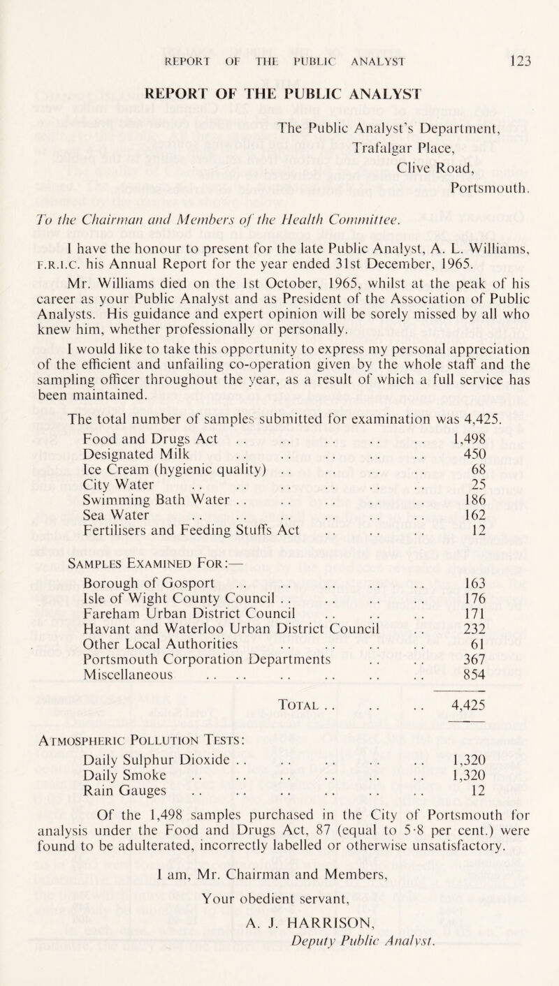 REPORT OF THE PUBLIC ANALYST The Public Analyst’s Department, Trafalgar Place, Clive Road, Portsmouth. To the Chairman and Members of the Health Committee. 1 have the honour to present for the late Public Analyst, A. L. Williams, f.r.i.c. his Annual Report for the year ended 31st December, 1965. Mr. Williams died on the 1st October, 1965, whilst at the peak of his career as your Public Analyst and as President of the Association of Public Analysts. His guidance and expert opinion will be sorely missed by all who knew him, whether professionally or personally. 1 would like to take this opportunity to express my personal appreciation of the efficient and unfailing co-operation given by the whole staff and the sampling officer throughout the year, as a result of which a full service has been maintained. The total number of samples submitted Food and Drugs Act Designated Milk Ice Cream (hygienic quality) .. City Water Swimming Bath Water Sea Water Fertilisers and Feeding Stuffs Act Samples Examined For:— Borough of Gosport . . . . . . . . .. 163 Isle of Wight County Council .. .. . . . . 176 Fareham Urban District Council . . . . . . 171 Havant and Waterloo Urban District Council . . 232 Other Local Authorities . . . . . . . . 61 Portsmouth Corporation Departments .. . . 367 Miscellaneous . . .. . . .. . . . . 854 Total. 4,425 Atmospheric Pollution Tests: Daily Sulphur Dioxide . . . . . . .. . . 1,320 Daily Smoke .. .. .. .. .. .. 1,320 Rain Gauges . . .. .. .. . . .. 12 Of the 1,498 samples purchased in the City of Portsmouth for analysis under the Food and Drugs Act, 87 (equal to 5-8 per cent.) were found to be adulterated, incorrectly labelled or otherwise unsatisfactory. I am, Mr. Chairman and Members, Your obedient servant, A. J. HARRISON, Deputy Public Analyst. for examination was 4,425. 1 498 450 68 25 186 162 12