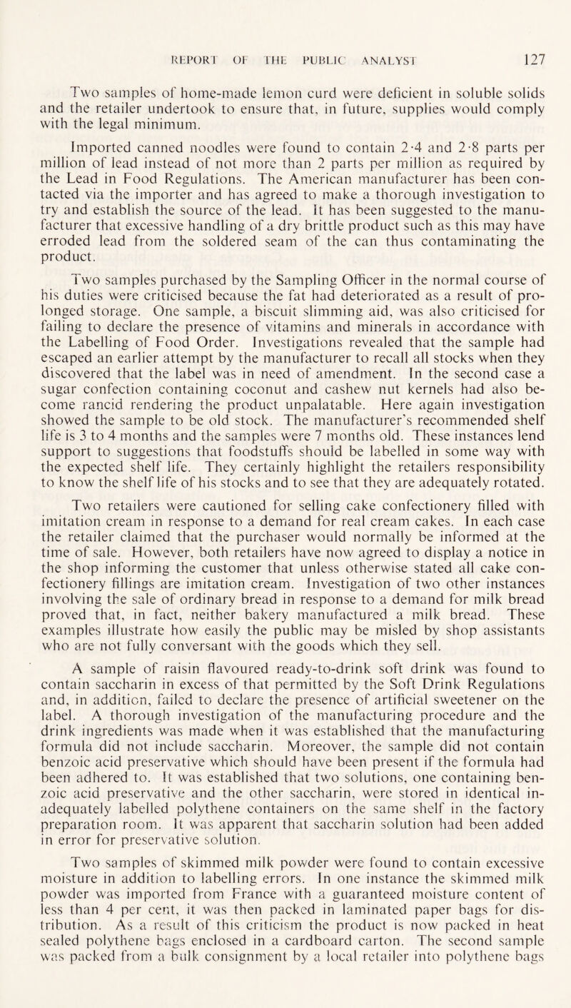 Two samples of home-made lemon curd were deficient in soluble solids and the retailer undertook to ensure that, in future, supplies would comply with the legal minimum. Imported canned noodles were found to contain 2-4 and 2-8 parts per million of lead instead of not more than 2 parts per million as required by the Lead in Food Regulations. The American manufacturer has been con¬ tacted via the importer and has agreed to make a thorough investigation to try and establish the source of the lead. It has been suggested to the manu¬ facturer that excessive handling of a dry brittle product such as this may have erroded lead from the soldered seam of the can thus contaminating the product. Two samples purchased by the Sampling Officer in the normal course of his duties were criticised because the fat had deteriorated as a result of pro¬ longed storage. One sample, a biscuit slimming aid, was also criticised for failing to declare the presence of vitamins and minerals in accordance with the Labelling of Food Order. Investigations revealed that the sample had escaped an earlier attempt by the manufacturer to recall all stocks when they discovered that the label was in need of amendment. In the second case a sugar confection containing coconut and cashew nut kernels had also be¬ come rancid rendering the product unpalatable. Here again investigation showed the sample to be old stock. The manufacturer’s recommended shelf life is 3 to 4 months and the samples were 7 months old. These instances lend support to suggestions that foodstuffs should be labelled in some way with the expected shelf life. They certainly highlight the retailers responsibility to know the shelf life of his stocks and to see that they are adequately rotated. Two retailers were cautioned for selling cake confectionery filled with imitation cream in response to a demand for real cream cakes. In each case the retailer claimed that the purchaser would normally be informed at the time of sale. However, both retailers have now agreed to display a notice in the shop informing the customer that unless otherwise stated all cake con¬ fectionery fillings are imitation cream. Investigation of two other instances involving the sale of ordinary bread in response to a demand for milk bread proved that, in fact, neither bakery manufactured a milk bread. These examples illustrate how easily the public may be misled by shop assistants who are not fully conversant with the goods which they sell. A sample of raisin flavoured ready-to-drink soft drink was found to contain saccharin in excess of that permitted by the Soft Drink Regulations and, in addition, failed to declare the presence of artificial sweetener on the label. A thorough investigation of the manufacturing procedure and the drink ingredients was made when it was established that the manufacturing formula did not include saccharin. Moreover, the sample did not contain benzoic acid preservative which should have been present if the formula had been adhered to. It was established that two solutions, one containing ben¬ zoic acid preservative and the other saccharin, were stored in identical in¬ adequately labelled polythene containers on the same shelf in the factory preparation room. It was apparent that saccharin solution had been added in error for preservative solution. Two samples of skimmed milk powder were found to contain excessive moisture in addition to labelling errors. In one instance the skimmed milk powder was imported from France with a guaranteed moisture content of less than 4 per cent, it was then packed in laminated paper bags for dis¬ tribution. As a result of this criticism the product is now packed in heat sealed polythene bags enclosed in a cardboard carton. The second sample was packed from a bulk consignment by a local retailer into polythene bags