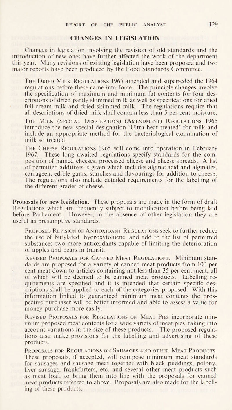 CHANGES IN LEGISLATION Changes in legislation involving the revision of old standards and the introduction of new ones have further affected the work of the department this year. Many revisions of existing legislation have been proposed and two major reports have been produced by the Food Standards Committee. The Dried Milk Regulations 1965 amended and superseded the 1964 regulations before these came into force. The principle changes involve the specification of maximum and minimum fat contents for four des¬ criptions of dried partly skimmed milk as well as specifications for dried full cream milk and dried skimmed milk. The regulations require that all descriptions of dried milk shall contain less than 5 per cent moisture. The Milk (Special Designation) (Amendment) Regulations 1965 introduce the new special designation ‘Ultra heat treated’ for milk and include an appropriate method for the bacteriological examination of milk so treated. The Cheese Regulations 1965 will come into operation in February 1967. These long awaited regulations specify standards for the com¬ position of named cheeses, processed cheese and cheese spreads. A list of permitted additives is given which includes alginic acid and alginates, carrageen, edible gums, starches and flavourings for addition to cheese. The regulations also include detailed requirements for the labelling of the different grades of cheese. Proposals for new legislation. These proposals are made in the form of draft Regulations which are frequently subject to modification before being laid before Parliament. However, in the absence of other legislation they are useful as presumptive standards. Proposed Revision of Antioxidant Regulations seek to further reduce the use of butylated hydroxytoluene and add to the list of permitted substances two more antioxidants capable of limiting the deterioration of apples and pears in transit. Revised Proposals for Canned Meat Regulations. Minimum stan¬ dards are proposed for a variety of canned meat products from 100 per cent meat down to articles containing not less than 35 per cent meat, all of which will be deemed to be canned meat products. Labelling re¬ quirements are specified and it is intended that certain specific des¬ criptions shall be applied to each of the categories proposed. With this information linked to guaranteed minimum meat contents the pros¬ pective purchaser will be better informed and able to assess a value for money purchase more easily. Revised Proposals for Regulations on Meat Pies incorporate min¬ imum proposed meat contents for a wide variety of meat pies, taking into account variations in the size of these products. The proposed regula¬ tions also make provisions for the labelling and advertising of these products. Proposals for Regulations on Sausages and other Meat Products. These proposals, if accepted, will reimpose minimum meat standards for sausages and sausage meat together with black puddings, polony, liver sausage, frankfurters, etc. and several other meat products such as meat loaf, to bring them into line with the proposals for canned meat products referred to above. Proposals are also made for the labell¬ ing of these products.