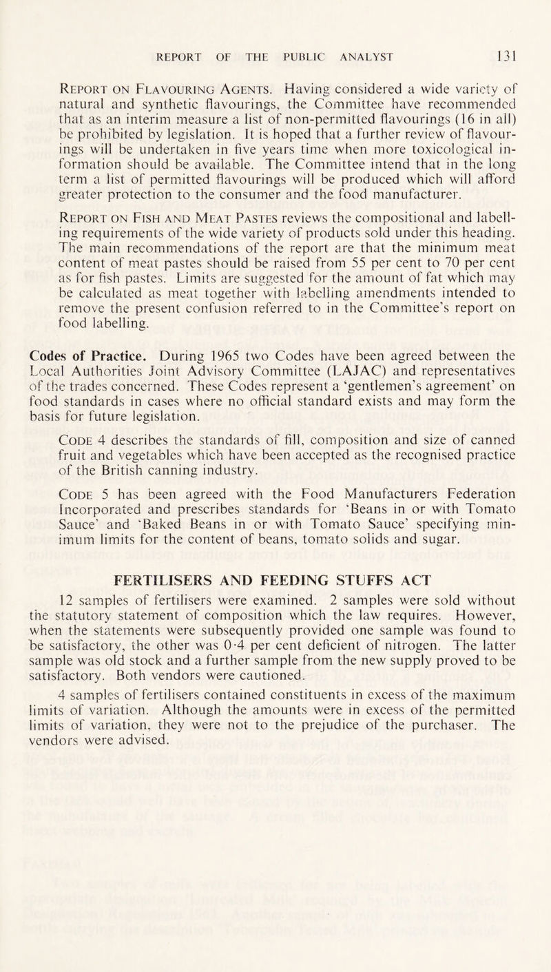 Report on Flavouring Agents. Having considered a wide variety of natural and synthetic flavourings, the Committee have recommended that as an interim measure a list of non-permitted flavourings (16 in all) be prohibited by legislation. It is hoped that a further review of flavour¬ ings will be undertaken in five years time when more toxicological in¬ formation should be available. The Committee intend that in the long term a list of permitted flavourings will be produced which will afford greater protection to the consumer and the food manufacturer. Report on Fish and Meat Pastes reviews the compositional and labell¬ ing requirements of the wide variety of products sold under this heading. The main recommendations of the report are that the minimum meat content of meat pastes should be raised from 55 per cent to 70 per cent as for fish pastes. Limits are suggested for the amount of fat which may be calculated as meat together with labelling amendments intended to remove the present confusion referred to in the Committee’s report on food labelling. Codes of Practice. During 1965 two Codes have been agreed between the Local Authorities Joint Advisory Committee (LAJAC) and representatives of the trades concerned. These Codes represent a ‘gentlemen’s agreement’ on food standards in cases where no official standard exists and may form the basis for future legislation. Code 4 describes the standards of fill, composition and size of canned fruit and vegetables which have been accepted as the recognised practice of the British canning industry. Code 5 has been agreed with the Food Manufacturers Federation Incorporated and prescribes standards for ‘Beans in or with Tomato Sauce’ and ‘Baked Beans in or with Tomato Sauce’ specifying min¬ imum limits for the content of beans, tomato solids and sugar. FERTILISERS AND FEEDING STUFFS ACT 12 samples of fertilisers were examined. 2 samples were sold without the statutory statement of composition which the law requires. However, when the statements were subsequently provided one sample was found to be satisfactory, the other was 0-4 per cent deficient of nitrogen. The latter sample was old stock and a further sample from the new supply proved to be satisfactory. Both vendors were cautioned. 4 samples of fertilisers contained constituents in excess of the maximum limits of variation. Although the amounts were in excess of the permitted limits of variation, they were not to the prejudice of the purchaser. The vendors were advised.