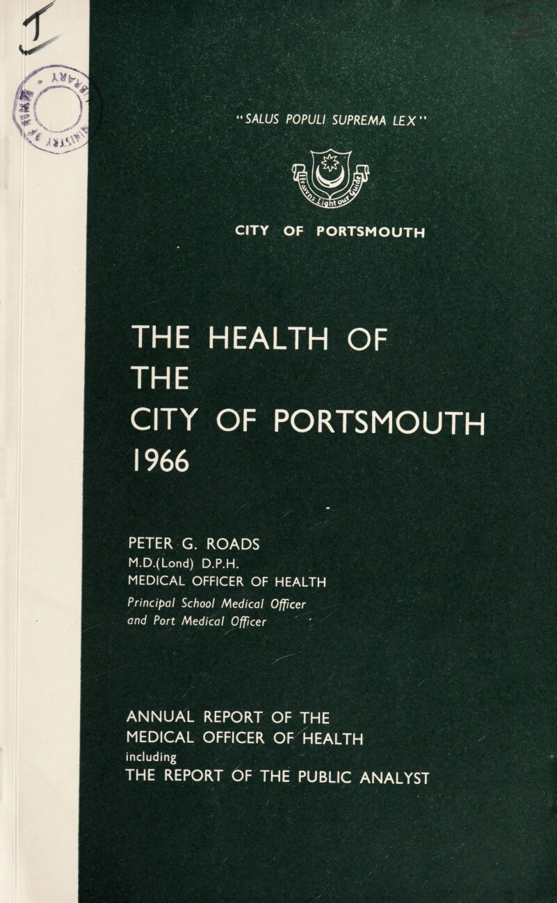 CITY OF PORTSMOUTH THE HEALTH OF THE CITY OF PORTSMOUTH 1966 m PETER G. ROADS M.D.(Lond) D.P.H. MEDICAL OFFICER OF HEALTH Principal School Medical Officer and Port Medical Officer ' ANNUAL REPORT OF THE MEDICAL OFFICER OF HEALTH including THE REPORT OF THE PUBLIC ANALYST /'