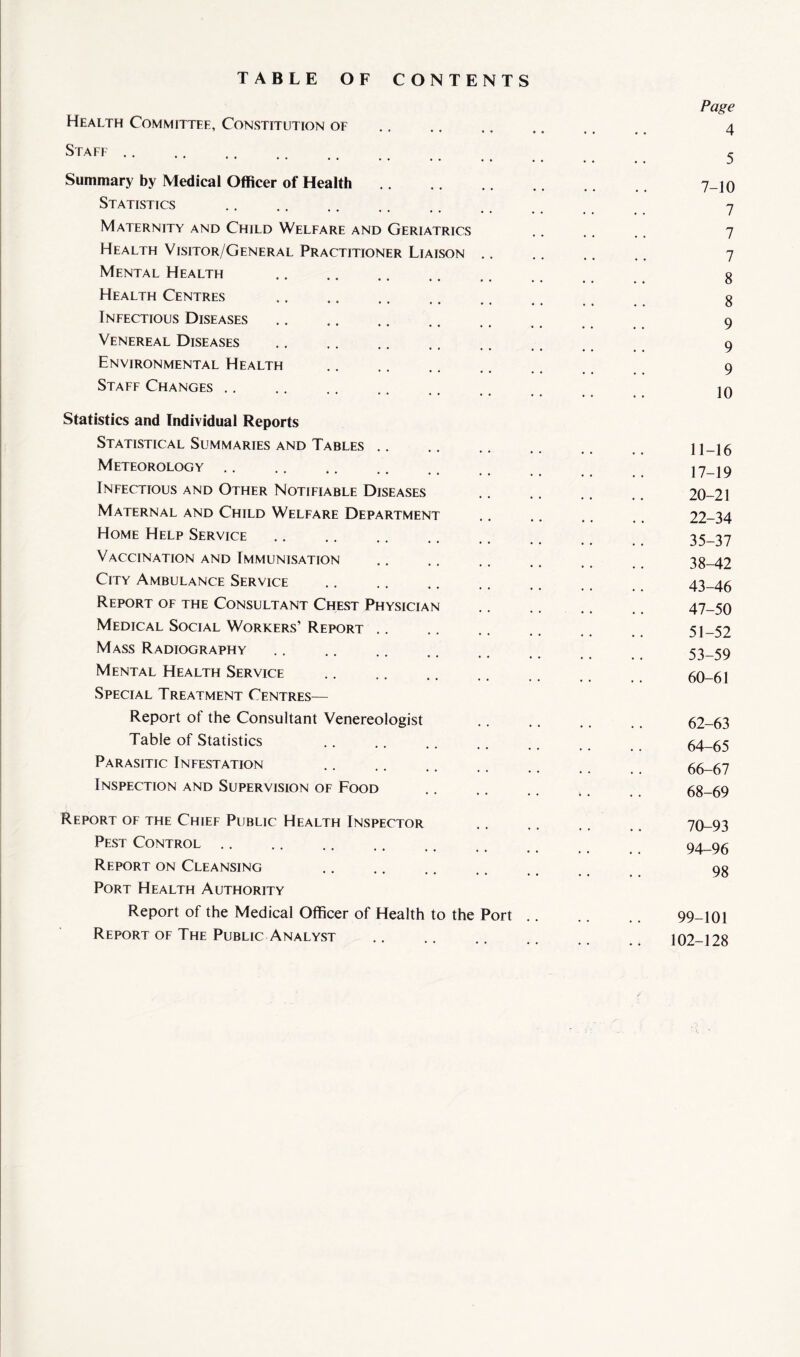 TABLE OF CONTENTS Health Committee, Constitution of Staff Summary by Medical Officer of Health. Statistics Maternity and Child Welfare and Geriatrics Health Visitor/General Practitioner Liaison .. Mental Health . Health Centres . Infectious Diseases. Venereal Diseases Environmental Health . Staff Changes. Statistics and Individual Reports Statistical Summaries and Tables Meteorology Infectious and Other Notifiable Diseases Maternal and Child Welfare Department Home Help Service Vaccination and Immunisation City Ambulance Service Report of the Consultant Chest Physician Medical Social Workers’ Report Mass Radiography Mental Health Service . Special Treatment Centres— Report of the Consultant Venereologist Table of Statistics Parasitic Infestation Inspection and Supervision of Food Report of the Chief Public Health Inspector Pest Control Report on Cleansing Port Health Authority Report of the Medical Officer of Health to the Port Report of The Public Analyst Page 4 5 7-10 7 7 7 8 8 9 9 9 10 11-16 17-19 20-21 22-34 35-37 38-42 43-46 47-50 51-52 53-59 60-61 62-63 64-65 66-67 68-69 70-93 94-96 98 99-101 102-128