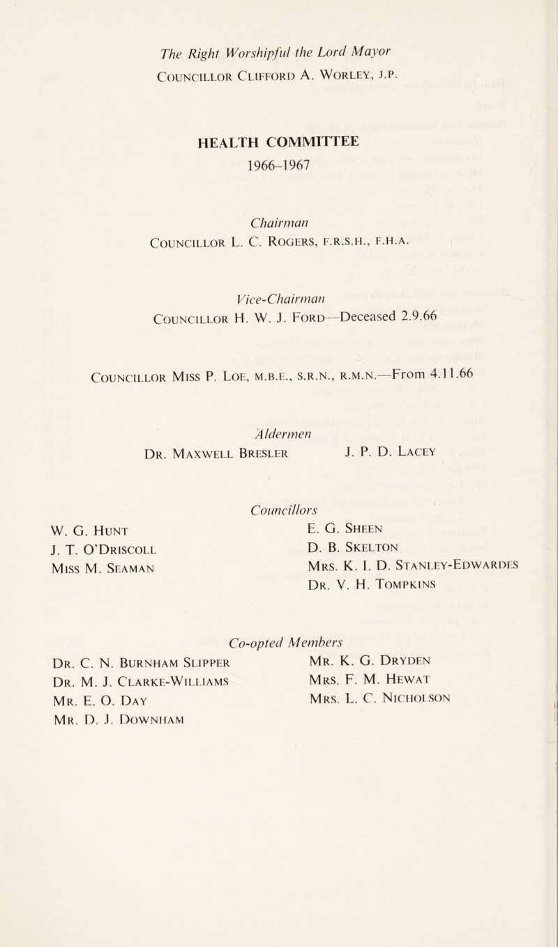 The Right Worshipful the Lord Mayor Councillor Clifford A. Worley, j.p. HEALTH COMMITTEE 1966-1967 Chairman Councillor L. C. Rogers, f.r.s.h., f.h.a. Vice-Chairman Councillor H. W. J. Ford—Deceased 2.9.66 Councillor Miss P. Loe, m.b.e., s.r.n., r.m.n.—From 4.11.66 A hlermen Dr. Maxwell Bresler J. P. D. Lacey W. G. Hunt J. T. O’Driscoll Miss M. Seaman Councillors E. G. Sheen D. B. Skelton Mrs. K. 1. D. Stanley-Edwardes Dr. V. H. Tompkins Co-opted Members Dr. C. N. Burnham Slipper Mr. K. G. Dryden Dr. M. J. Clarke-Williams Mrs. F. M. Hewat Mr. E. O. Day Mrs. L. C. Nicholson Mr. D. J. Downham
