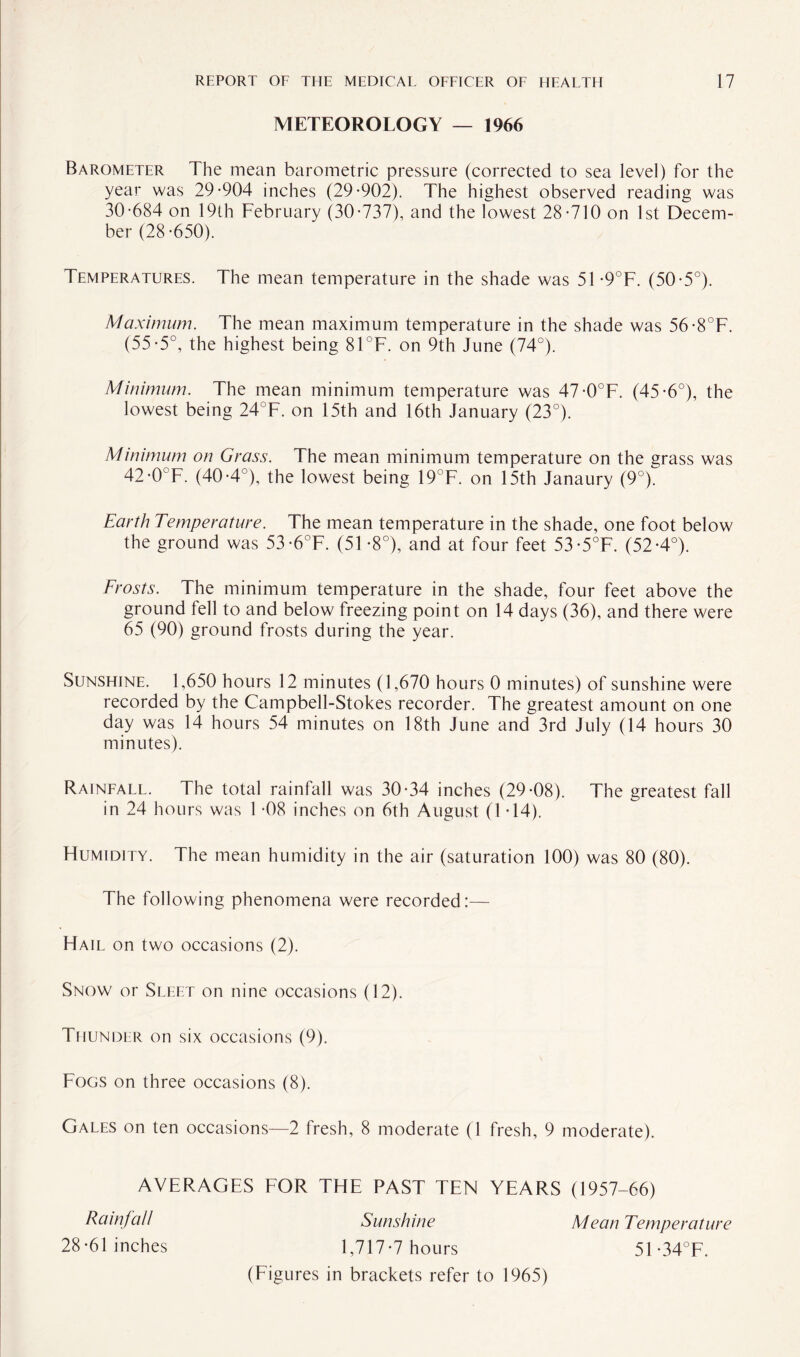 METEOROLOGY — 1966 Barometer The mean barometric pressure (corrected to sea level) for the year was 29-904 inches (29-902). The highest observed reading was 30-684 on 19th February (30-737), and the lowest 28-710 on 1st Decem¬ ber (28-650). Temperatures. The mean temperature in the shade was 51 -9°F. (50-5°). Maximum. The mean maximum temperature in the shade was 56-8°F. (55-5°, the highest being 81°F. on 9th June (74°). Minimum. The mean minimum temperature was 47-0°F. (45-6°), the lowest being 24°F. on 15th and 16th January (23°). Minimum on Grass. The mean minimum temperature on the grass was 42-0°F. (40-4 ), the lowest being 19°F. on 15th Janaury (9°). Earth Temperature. The mean temperature in the shade, one foot below the ground was 53-6°F. (51 -8°), and at four feet 53-5°F. (52-4°). Frosts. The minimum temperature in the shade, four feet above the ground fell to and below freezing point on 14 days (36), and there were 65 (90) ground frosts during the year. Sunshine. 1,650 hours 12 minutes (1,670 hours 0 minutes) of sunshine were recorded by the Campbell-Stokes recorder. The greatest amount on one day was 14 hours 54 minutes on 18th June and 3rd July (14 hours 30 minutes). Rainfall. The total rainfall was 30-34 inches (29-08). The greatest fall in 24 hours was 1 -08 inches on 6th August (1 -14). Humidity. The mean humidity in the air (saturation 100) was 80 (80). The following phenomena were recorded:— Hail on two occasions (2). Snow or Sleet on nine occasions (12). Thunder on six occasions (9). Fogs on three occasions (8). Gales on ten occasions—2 fresh, 8 moderate (1 fresh, 9 moderate). AVERAGES FOR THE PAST TEN YEARS (1957-66) Rainfall 28-61 inches Sunshine 1,717*7 hours (Figures in brackets refer to 1965) Mean Temperature 51-34°F.