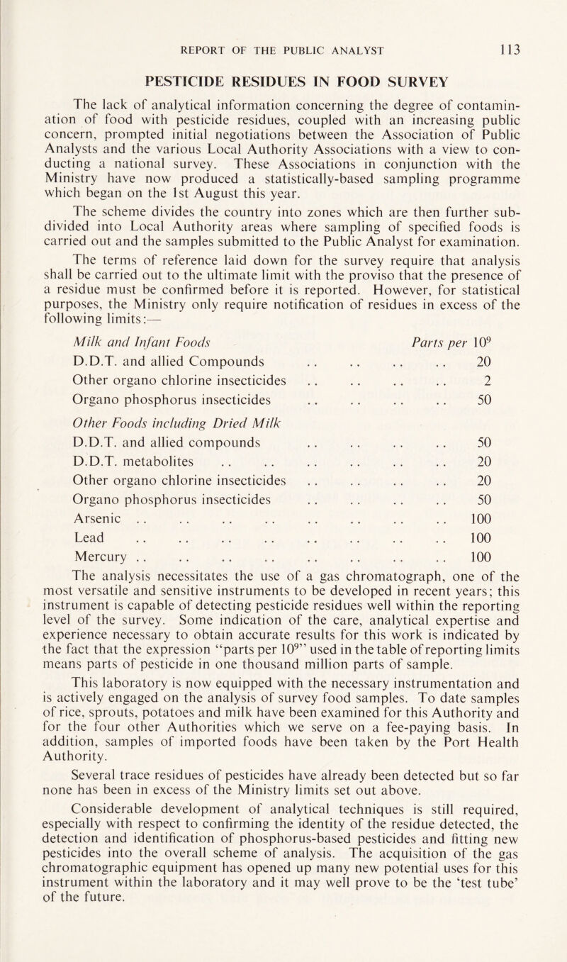 PESTICIDE RESIDUES IN FOOD SURVEY The lack of analytical information concerning the degree of contamin¬ ation of food with pesticide residues, coupled with an increasing public concern, prompted initial negotiations between the Association of Public Analysts and the various Local Authority Associations with a view to con¬ ducting a national survey. These Associations in conjunction with the Ministry have now produced a statistically-based sampling programme which began on the 1st August this year. The scheme divides the country into zones which are then further sub¬ divided into Local Authority areas where sampling of specified foods is carried out and the samples submitted to the Public Analyst for examination. The terms of reference laid down for the survey require that analysis shall be carried out to the ultimate limit with the proviso that the presence of a residue must be confirmed before it is reported. However, for statistical purposes, the Ministry only require notification of residues in excess of the following limits:— Milk and Infant Foods Parts per 109 D.D.T. and allied Compounds 20 Other organo chlorine insecticides 2 • • • * •• •• JL* Organo phosphorus insecticides a* .. .. a. 50 Other Foods including Dried Milk D.D.T. and allied compounds . 50 D.D.T. metabolites . 20 Other organo chlorine insecticides . 20 Organo phosphorus insecticides . 50 Arsenic . 100 Lead . 100 Mercury . 100 The analysis necessitates the use of a gas chromatograph, one of the most versatile and sensitive instruments to be developed in recent years; this instrument is capable of detecting pesticide residues well within the reporting level of the survey. Some indication of the care, analytical expertise and experience necessary to obtain accurate results for this work is indicated by the fact that the expression “parts per 109” used in the table of reporting limits means parts of pesticide in one thousand million parts of sample. This laboratory is now equipped with the necessary instrumentation and is actively engaged on the analysis of survey food samples. To date samples of rice, sprouts, potatoes and milk have been examined for this Authority and for the four other Authorities which we serve on a fee-paying basis. In addition, samples of imported foods have been taken by the Port Health Authority. Several trace residues of pesticides have already been detected but so far none has been in excess of the Ministry limits set out above. Considerable development of analytical techniques is still required, especially with respect to confirming the identity of the residue detected, the detection and identification of phosphorus-based pesticides and fitting new pesticides into the overall scheme of analysis. The acquisition of the gas chromatographic equipment has opened up many new potential uses for this instrument within the laboratory and it may well prove to be the ‘test tube’ of the future.
