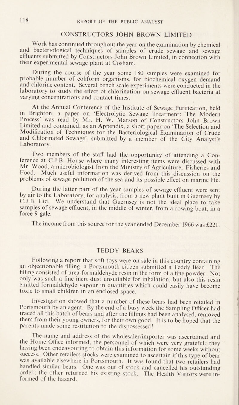 CONSTRUCTORS JOHN BROWN LIMITED Work has continued throughout the year on the examination by chemical and bacteriological techniques of samples of crude sewage and sewage effluents submitted by Constructors John Brown Limited, in connection with their experimental sewage plant at Cosham. During the course of the year some 180 samples were examined for probable number of coliform organisms, for biochemical oxygen demand and chlorine content. Several bench scale experiments were conducted in the laboratory to study the effect of chlorination on sewage effluent bacteria at varying concentrations and contact times. At the Annual Conference of the Institute of Sewage Purification, held in Brighton, a paper on Electrolytic Sewage Treatment; The Modern Process’ was read by Mr. H. W. Marson of Constructors John Brown Limited and contained, as an Appendix, a short paper on The Selection and Modification ol Techniques for the Bacteriological Examination of Crude and Chlorinated Sewage’, submitted by a member of the City Analyst’s Laboratory. Two members of the staff had the opportunity of attending a Con¬ ference at C.J.B. House where many interesting items were discussed with Mr. Wood, a microbiologist from the Ministry of Agriculture, Fisheries and Food. Much useful information was derived from this discussion on the problems of sewage pollution of the sea and its possible effect on marine life. During the latter part of the year samples of sewage effluent were sent by air to the Laboratory, for analysis, from a new plant built in Guernsey by C.J.B. Ltd. We understand that Guernsey is not the ideal place to take samples of sewage effluent, in the middle of winter, from a rowing boat, in a force 9 gale. The income from this source for the year ended December 1966 was £221. TEDDY BEARS Following a report that soft toys were on sale in this country containing an objectionable filling, a Portsmouth citizen submitted a Teddy Bear. The filling consisted of urea-formaldehyde resin in the form of a fine powder. Not only was such a fine inert dust unsuitable for inhalation, but also this resin emitted formaldehyde vapour in quantities which could easily have become toxic to small children in an enclosed space. Investigation showed that a number of these bears had been retailed in Portsmouth by an agent. By the end of a busy week the Sampling Officer had traced all this batch of bears and after the fillings had been analysed, removed them from their young owners, for their own good. It is to be hoped that the parents made some restitution to the dispossessed! The name and address ol the wholesaler/importer was ascertained and the Home Office informed, the personnel of which were very grateful; they having been endeavouring to obtain this information for some weeks without success. Other retailers stocks were examined to ascertain if this type of bear was available elsewhere in Portsmouth. It was found that two retailers had handled similar bears. One was out of stock and cancelled his outstanding older, the other returned his existing stock. The Health Visitors were in¬ formed of the hazard.
