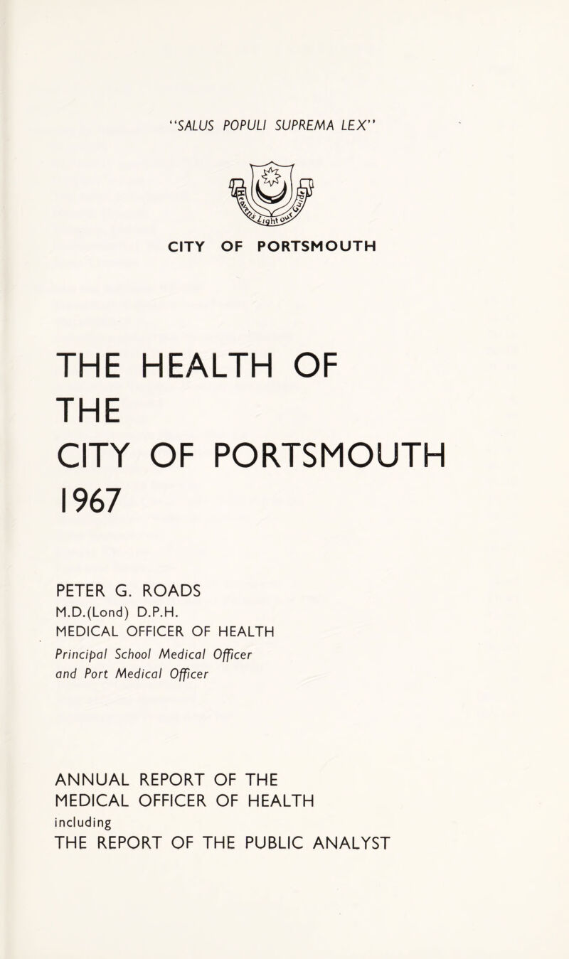 “SALUS POPUU SUPREMA LEX CITY OF PORTSMOUTH THE HEALTH OF THE CITY OF PORTSMOUTH 1967 PETER G. ROADS M.D.(Lond) D.P.H. MEDICAL OFFICER OF HEALTH Principal School Medical Officer and Port Medical Officer ANNUAL REPORT OF THE MEDICAL OFFICER OF HEALTH including THE REPORT OF THE PUBLIC ANALYST