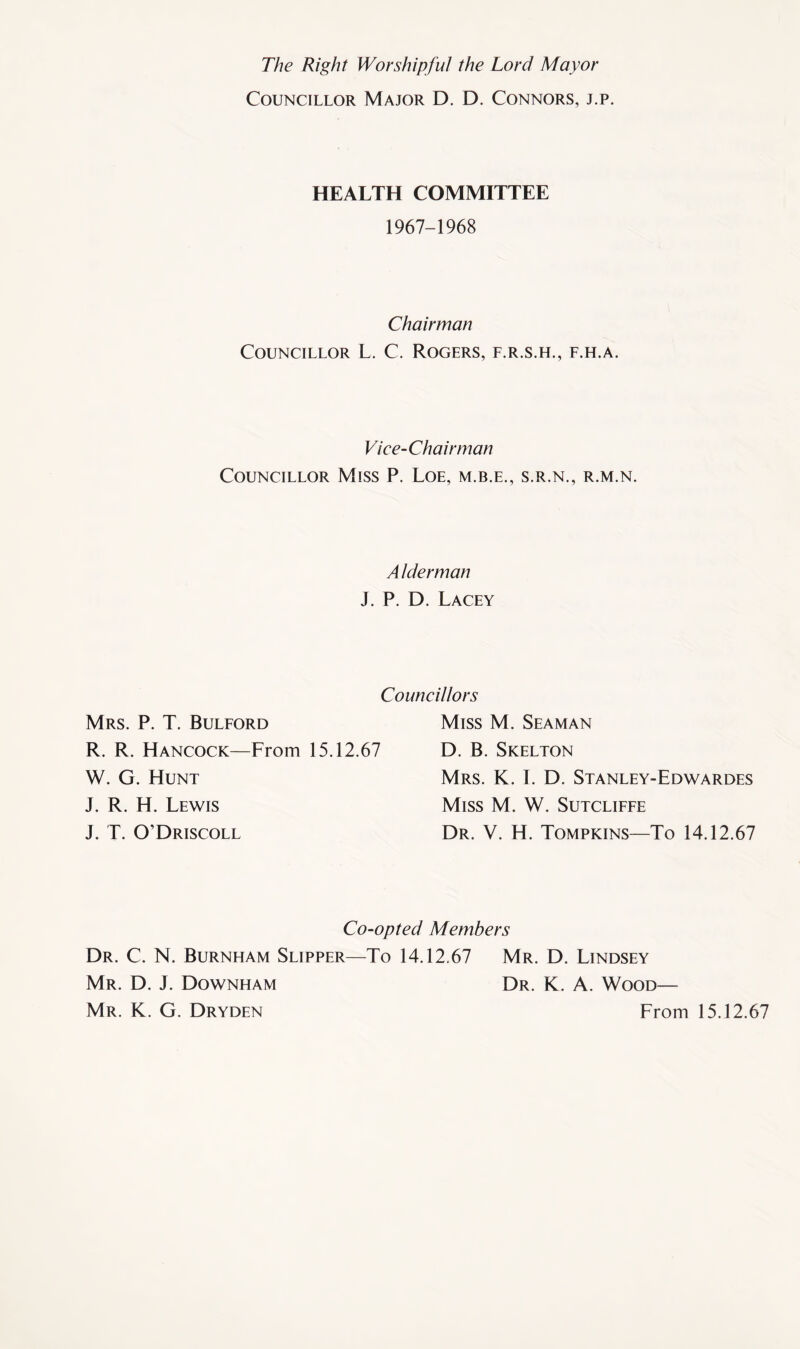 The Right Worshipful the Lord Mayor Councillor Major D. D. Connors, j.p. HEALTH COMMITTEE 1967-1968 Chairman Councillor L. C. Rogers, f.r.s.h., f.h.a. Vice-Chairman Councillor Miss P. Loe, m.b.e., s.r.n., r.m.n. A Iderman J. P. D. Lacey Councillors Mrs. P. T. Bulford R. R. Hancock—From 15.12.67 W. G. Hunt J. R. H. Lewis J. T. O’Driscoll Miss M. Seaman D. B. Skelton Mrs. K. I. D. Stanley-Edwardes Miss M. W. Sutcliffe Dr. V. H. Tompkins—To 14.12.67 Co-opted Members Dr. C. N. Burnham Slipper—To 14.12.67 Mr. D. Lindsey Mr. D. J. Downham Mr. K. G. Dryden Dr. K. A. Wood— From 15.12.67