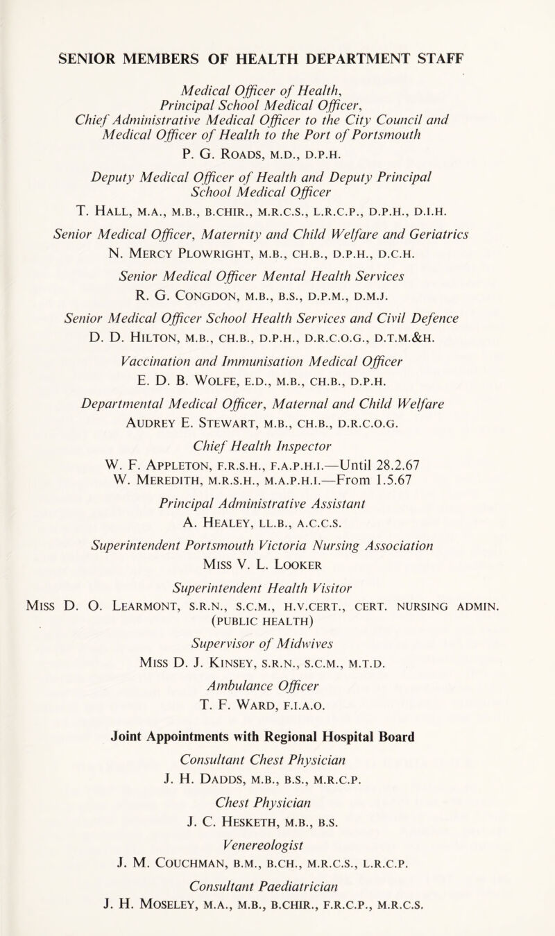 SENIOR MEMBERS OF HEALTH DEPARTMENT STAFF Medical Officer of Health, Principal School Medical O fficer, Chief Administrative Medical Officer to the City Council and Medical Officer of Health to the Port of Portsmouth P. G. Roads, m.d., d.p.h. Deputy Medical O fficer of Health and Deputy Principal School Medical Officer T. Hall, m.a., m.b., b.chir., m.r.c.s., l.r.c.p., d.p.h., d.i.h. Senior Medical Officer, Maternity and Child Welfare and Geriatrics N. Mercy Plowright, m.b., ch.b., d.p.h., d.c.h. Senior Medical Officer Mental Health Services R. G. CONGDON, M.B., B.S., D.P.M., D.M.J. Senior Medical Officer School Health Services and Civil Defence D. D. Hilton, m.b., ch.b., d.p.h., d.r.c.o.g., d.t.m.&h. Vaccination and Immunisation Medical Officer E. D. B. Wolfe, e.d., m.b., ch.b., d.p.h. Departmental Medical Officer, Maternal and Child Welfare Audrey E. Stewart, m.b., ch.b., d.r.c.o.g. Chief Health Inspector W. F. Appleton, f.r.s.h., f.a.p.h.i.—Until 28.2.67 W. Meredith, m.r.s.h., m.a.p.h.i.—From 1.5.67 Principal Administrative Assistant A. Healey, ll.b., a.c.c.s. Superintendent Portsmouth Victoria Nursing Association Miss V. L. Looker Superintendent Health Visitor Miss D. O. Learmont, s.r.n., s.c.m., h.v.cert., cert, nursing admin. (public health) Supervisor of Midwives Miss D. J. Kinsey, s.r.n., s.c.m., m.t.d. Ambulance Officer T. F. Ward, f.i.a.o. Joint Appointments with Regional Hospital Board Consultant Chest Physician J. H. Dadds, m.b., b.s., m.r.c.p. Chest Physician J. C. Hesketh, m.b., b.s. Venereologist J. M. COUCHMAN, B.M., B.CH., M.R.C.S., L.R.C.P. Consultant Paediatrician J. H. Moseley, m.a., m.b., b.chir., f.r.c.p., m.r.c.s.