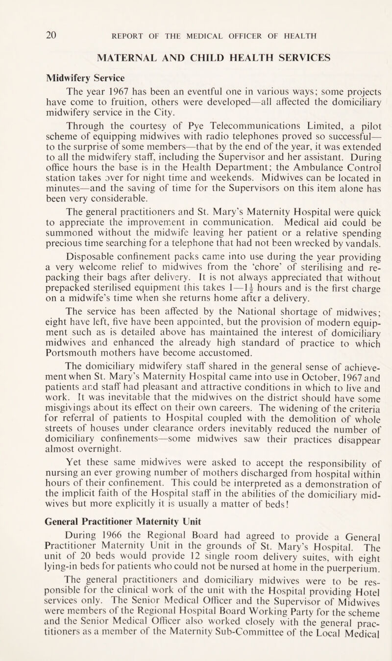 MATERNAL AND CHILD HEALTH SERVICES Midwifery Service The year 1967 has been an eventful one in various ways; some projects have come to fruition, others were developed—all affected the domiciliary midwifery service in the City. Through the courtesy of Pye Telecommunications Limited, a pilot scheme of equipping midwives with radio telephones proved so successful— to the surprise of some members—that by the end of the year, it was extended to all the midwifery staff, including the Supervisor and her assistant. During office hours the base is in the Health Department; the Ambulance Control station takes over for night time and weekends. Midwives can be located in minutes—and the saving of time for the Supervisors on this item alone has been very considerable. The general practitioners and St. Mary’s Maternity Hospital were quick to appreciate the improvement in communication. Medical aid could be summoned without the midwife leaving her patient or a relative spending precious time searching for a telephone that had not been wrecked by vandals. Disposable confinement packs came into use during the year providing a very welcome relief to midwives from the ‘chore’ of sterilising and re¬ packing their bags after delivery. It is not always appreciated that without prepacked sterilised equipment this takes 1—1J hours and is the first charge on a midwife’s time when she returns home after a delivery. The service has been affected by the National shortage of midwives; eight have left, five have been appointed, but the provision of modern equip¬ ment such as is detailed above has maintained the interest of domiciliary midwives and enhanced the already high standard of practice to which Portsmouth mothers have become accustomed. The domiciliary midwifery staff shared in the general sense of achieve¬ ment when St. Mary’s Maternity Hospital came into use in October, 1967 and patients and staff had pleasant and attractive conditions in which to live and work. It was inevitable that the midwives on the district should have some misgivings about its effect on their own careers. The widening of the criteria for referral of patients to Hospital coupled with the demolition of whole streets of houses under clearance orders inevitably reduced the number of domiciliary confinements—some midwives saw their practices disappear almost overnight. Yet these same midwives were asked to accept the responsibility of nursing an ever growing number of mothers discharged from hospital within hours of their confinement. This could be interpreted as a demonstration of the implicit faith of the Hospital staff in the abilities of the domiciliary mid¬ wives but more explicitly it is usually a matter of beds! General Practitioner Maternity Unit During 1966 the Regional Board had agreed to provide a General Practitioner Maternity Unit in the grounds of St. Mary’s Hospital. The unit of 20 beds would provide 12 single room delivery suites, with eight lying-in beds for patients who could not be nursed at home in the puerperium. The general practitioners and domiciliary midwives were to be res¬ ponsible for the clinical work of the unit with the Hospital providing Hotel services only. The Senior Medical Officer and the Supervisor of Midwives were members of the Regional Hospital Board Working Party for the scheme and the Senior Medical Officer also worked closely with the general prac¬ titioners as a member of the Maternity Sub-Committee of the Local Medical