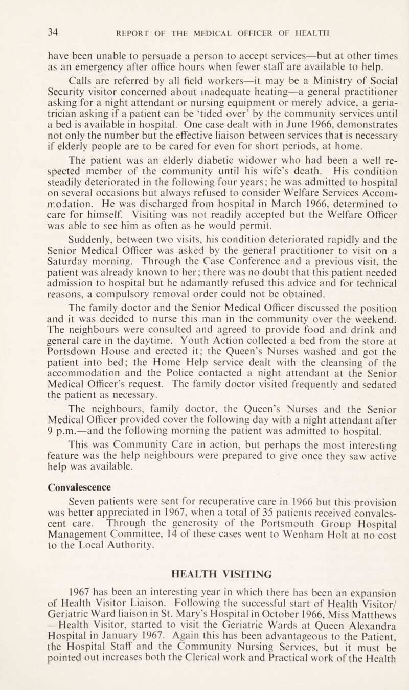 have been unable to persuade a person to accept services—but at other times as an emergency after office hours when fewer staff are available to help. Calls are referred by all field workers—it may be a Ministry of Social Security visitor concerned about inadequate heating—a general practitioner asking for a night attendant or nursing equipment or merely advice, a geria¬ trician asking if a patient can be ‘tided over’ by the community services until a bed is available in hospital. One case dealt with in June 1966, demonstrates not only the number but the effective liaison between services that is necessary if elderly people are to be cared for even for short periods, at home. The patient was an elderly diabetic widower who had been a well re¬ spected member of the community until his wife’s death. His condition steadily deteriorated in the following four years; he was admitted to hospital on several occasions but always refused to consider Welfare Services Accom¬ modation. He was discharged from hospital in March 1966, determined to care for himself. Visiting was not readily accepted but the Welfare Officer was able to see him as often as he would permit. Suddenly, between two visits, his condition deteriorated rapidly and the Senior Medical Officer was asked by the general practitioner to visit on a Saturday morning. Through the Case Conference and a previous visit, the patient was already known to her; there was no doubt that this patient needed admission to hospital but he adamantly refused this advice and for technical reasons, a compulsory removal order could not be obtained. The family doctor and the Senior Medical Officer discussed the position and it was decided to nurse this man in the community over the weekend. The neighbours were consulted and agreed to provide food and drink and general care in the daytime. Youth Action collected a bed from the store at Portsdown House and erected it; the Queen’s Nurses washed and got the patient into bed; the Home Help service dealt with the cleansing of the accommodation and the Police contacted a night attendant at the Senior Medical Officer’s request. The family doctor visited frequently and sedated the patient as necessary. The neighbours, family doctor, the Queen’s Nurses and the Senior Medical Officer provided cover the following day with a night attendant after 9 p.m.—and the following morning the patient was admitted to hospital. This was Community Care in action, but perhaps the most interesting feature was the help neighbours were prepared to give once they saw active help was available. Convalescence Seven patients were sent for recuperative care in 1966 but this provision was better appreciated in 1967, when a total of 35 patients received convales¬ cent care. Through the generosity of the Portsmouth Group Hospital Management Committee, 14 of these cases went to Wenham Holt at no cost to the Local Authority. HEALTH VISITING 1967 has been an interesting year in which there has been an expansion of Health Visitor Liaison. Following the successful start of Health Visitor/ Geriatric Ward liaison in St. Mary’s Hospital in October 1966, Miss Matthews —Health Visitor, started to visit the Geriatric Wards at Queen Alexandra Hospital in January 1967. Again this has been advantageous to the Patient, the Hospital Staff and the Community Nursing Services, but it must be pointed out increases both the Clerical work and Practical work of the Health
