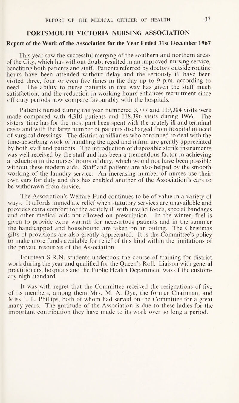 PORTSMOUTH VICTORIA NURSING ASSOCIATION Report of the Work of the Association for the Year Ended 31st December 1967 This year saw the successful merging of the southern and northern areas of the City, which has without doubt resulted in an improved nursing service, benefiting both patients and staff. Patients referred by doctors outside routine hours have been attended without delay and the seriously ill have been visited three, four or even five times in the day up to 9 p.m. according to need. The ability to nurse patients in this way has given the staff much satisfaction, and the reduction in working hours enhances recruitment since off duty periods now compare favourably with the hospitals. Patients nursed during the year numbered 3,777 and 119,384 visits were made compared with 4,310 patients and 118,396 visits during 1966. The sisters’ time has for the most part been spent with the acutely ill and terminal cases and with the large number of patients discharged from hospital in need of surgical dressings. The district auxiliaries who continued to deal with the time-absorbing work of handling the aged and infirm are greatly appreciated by both staff and patients. The introduction of disposable sterile instruments was well received by the staff and has been a tremendous factor in achieving a reduction in the nurses’ hours of duty, which would not have been possible without these modern aids. Staff and patients are also helped by the smooth working of the laundry service. An increasing number of nurses use their own cars for duty and this has enabled another of the Association’s cars to be withdrawn from service. The Association’s Welfare Fund continues to be of value in a variety of ways. It affords immediate relief when statutory services are unavailable and provides extra comfort for the acutely ill with invalid foods, special bandages and other medical aids not allowed on prescription. In the winter, fuel is given to provide extra warmth for necessitous patients and in the summer the handicapped and housebound are taken on an outing. The Christmas gifts of provisions are also greatly appreciated. It is the Committee’s policy to make more funds available for relief of this kind within the limitations of the private resources of the Association. Fourteen S.R.N. students undertook the course of training for district work during the year and qualified for the Queen’s Roll. Liaison with general practitioners, hospitals and the Public Health Department was of the custom¬ ary high standard. It was with regret that the Committee received the resignations of five of its members, among them Mrs. M. A. Dye, the former Chairman, and M iss L. L. Phillips, both of whom had served on the Committee for a great many years. The gratitude of the Association is due to these ladies for the important contribution they have made to its work over so long a period.