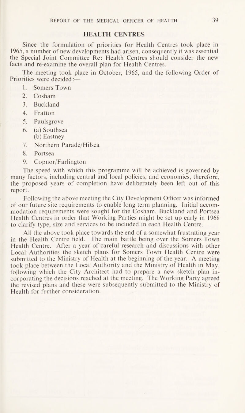 HEALTH CENTRES Since the formulation of priorities for Health Centres took place in 1965, a number of new developments had arisen, consequently it was essential the Special Joint Committee Re: Health Centres should consider the new facts and re-examine the overall plan for Health Centres. The meeting took place in October, 1965, and the following Order of Priorities were decided:— 1. Somers Town 2. Cosham 3. Buckland 4. Fratton 5. Paulsgrove 6. (a) Southsea (b) Eastney 7. Northern Parade/Hilsea 8. Portsea 9. Copnor/Farlington The speed with which this programme will be achieved is governed by many factors, including central and local policies, and economics, therefore, the proposed years of completion have deliberately been left out of this report. Following the above meeting the City Development Officer was informed of our future site requirements to enable long term planning. Initial accom¬ modation requirements were sought for the Cosham, Buckland and Portsea Health Centres in order that Working Parties might be set up early in 1968 to clarify type, size and services to be included in each Health Centre. All the above took place towards the end of a somewhat frustrating year in the Health Centre field. The main battle being over the Somers Town Health Centre. After a year of careful research and discussions with other Local Authorities the sketch plans for Somers Town Health Centre were submitted to the Ministry of Health at the beginning of the year. A meeting took place between the Local Authority and the Ministry of Health in May, following which the City Architect had to prepare a new sketch plan in¬ corporating the decisions reached at the meeting. The Working Party agreed the revised plans and these were subsequently submitted to the Ministry of Health for further consideration.