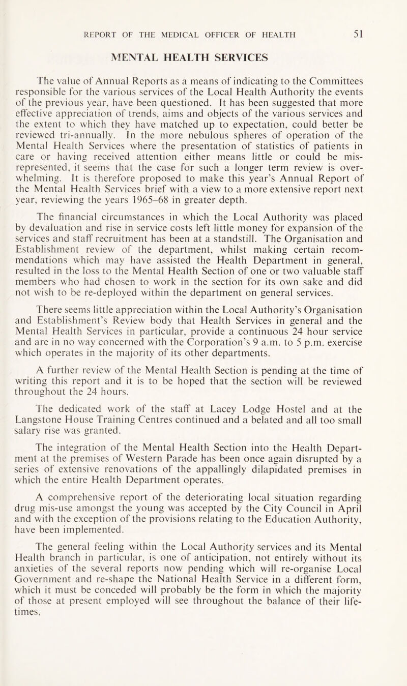 MENTAL HEALTH SERVICES The value of Annual Reports as a means of indicating to the Committees responsible for the various services of the Local Health Authority the events of the previous year, have been questioned. It has been suggested that more effective appreciation of trends, aims and objects of the various services and the extent to which they have matched up to expectation, could better be reviewed tri-annually. In the more nebulous spheres of operation of the Mental Health Services where the presentation of statistics of patients in care or having received attention either means little or could be mis¬ represented, it seems that the case for such a longer term review is over¬ whelming. It is therefore proposed to make this year’s Annual Report of the Mental Health Services brief with a view to a more extensive report next year, reviewing the years 1965-68 in greater depth. The financial circumstances in which the Local Authority was placed by devaluation and rise in service costs left little money for expansion of the services and staff recruitment has been at a standstill. The Organisation and Establishment review of the department, whilst making certain recom¬ mendations which may have assisted the Health Department in general, resulted in the loss to the Mental Health Section of one or two valuable staff members who had chosen to work in the section for its own sake and did not wish to be re-deployed within the department on general services. There seems little appreciation within the Local Authority’s Organisation and Establishment’s Review body that Health Services in general and the Mental Health Services in particular, provide a continuous 24 hour service and are in no way concerned with the Corporation’s 9 a.m. to 5 p.m. exercise which operates in the majority of its other departments. A further review of the Mental Health Section is pending at the time of writing this report and it is to be hoped that the section will be reviewed throughout the 24 hours. The dedicated work of the staff at Lacey Lodge Hostel and at the Langstone House Training Centres continued and a belated and all too small salary rise was granted. The integration of the Mental Health Section into the Health Depart¬ ment at the premises of Western Parade has been once again disrupted by a series of extensive renovations of the appallingly dilapidated premises in which the entire Health Department operates. A comprehensive report of the deteriorating local situation regarding drug mis-use amongst the young was accepted by the City Council in April and with the exception of the provisions relating to the Education Authority, have been implemented. The general feeling within the Local Authority services and its Mental Health branch in particular, is one of anticipation, not entirely without its anxieties of the several reports now pending which will re-organise Local Government and re-shape the National Health Service in a different form, which it must be conceded will probably be the form in which the majority of those at present employed will see throughout the balance of their life¬ times.