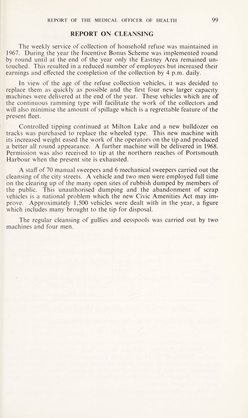 REPORT ON CLEANSING The weekly service of collection of household refuse was maintained in 1967. During the year the Incentive Bonus Scheme was implemented round by round until at the end of the year only the Eastney Area remained un¬ touched. This resulted in a reduced number of employees but increased their earnings and effected the completion of the collection by 4 p.m. daily. In view of the age of the refuse collection vehicles, it was decided to replace them as quickly as possible and the first four new larger capacity machines were delivered at the end of the year. These vehicles which are of the continuous ramming type will facilitate the work of the collectors and will also minimise the amount of spillage which is a regrettable feature of the present fleet. Controlled tipping continued at Milton Lake and a new bulldozer on tracks was purchased to replace the wheeled type. This new machine with its increased weight eased the work of the operators on the tip and produced a better all round appearance. A further machine will be delivered in 1968. Permission was also received to tip at the northern reaches of Portsmouth Harbour when the present site is exhausted. A staff of 70 manual sweepers and 6 mechanical sweepers carried out the cleansing of the city streets. A vehicle and two men were employed full time on the clearing up of the many open sites of rubbish dumped by members of the public. This unauthorised dumping and the abandonment of scrap vehicles is a national problem which the new Civic Amenities Act may im¬ prove. Approximately 1,500 vehicles were dealt with in the year, a figure which includes many brought to the tip for disposal. The regular cleansing of gullies and cesspools was carried out by two machines and four men.