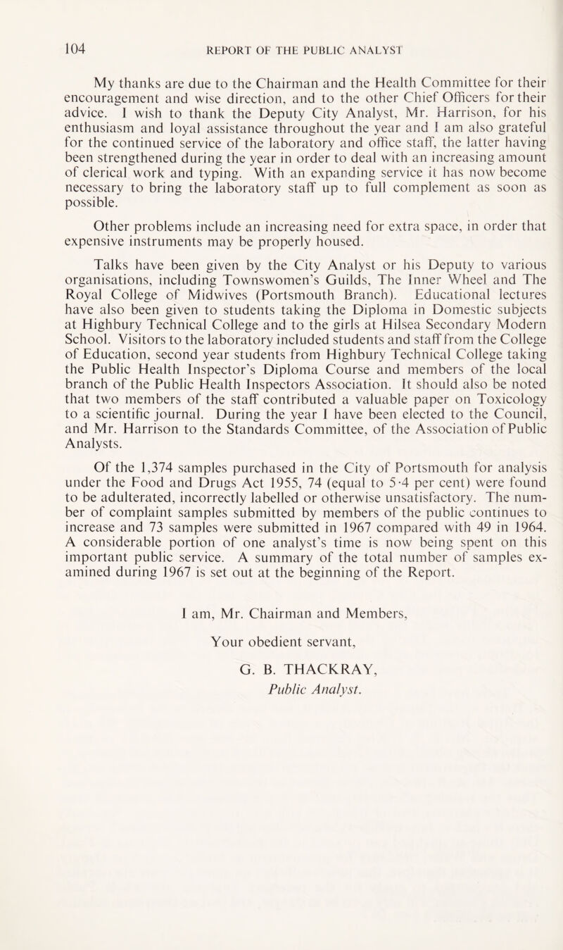 My thanks are due to the Chairman and the Health Committee for their encouragement and wise direction, and to the other Chief Officers for their advice. 1 wish to thank the Deputy City Analyst, Mr. Harrison, for his enthusiasm and loyal assistance throughout the year and ! am also grateful for the continued service of the laboratory and office staff, the latter having been strengthened during the year in order to deal with an increasing amount of clerical work and typing. With an expanding service it has now become necessary to bring the laboratory staff up to full complement as soon as possible. Other problems include an increasing need for extra space, in order that expensive instruments may be properly housed. Talks have been given by the City Analyst or his Deputy to various organisations, including Townswomen’s Guilds, The Inner Wheel and The Royal College of Midwives (Portsmouth Branch). Educational lectures have also been given to students taking the Diploma in Domestic subjects at Highbury Technical College and to the girls at Hilsea Secondary Modern School. Visitors to the laboratory included students and staff from the College of Education, second year students from Highbury Technical College taking the Public Health Inspector’s Diploma Course and members of the local branch of the Public Health Inspectors Association. Jt should also be noted that two members of the staff contributed a valuable paper on Toxicology to a scientific journal. During the year I have been elected to the Council, and Mr. Harrison to the Standards Committee, of the Association of Public Analysts. Of the 1,374 samples purchased in the City of Portsmouth for analysis under the Food and Drugs Act 1955, 74 (equal to 5-4 per cent) were found to be adulterated, incorrectly labelled or otherwise unsatisfactory. The num¬ ber of complaint samples submitted by members of the public continues to increase and 73 samples were submitted in 1967 compared with 49 in 1964. A considerable portion of one analyst’s time is now being spent on this important public service. A summary of the total number of samples ex¬ amined during 1967 is set out at the beginning of the Report. 1 am, Mr. Chairman and Members, Your obedient servant, G. B. THACKRAY, Public Analyst.