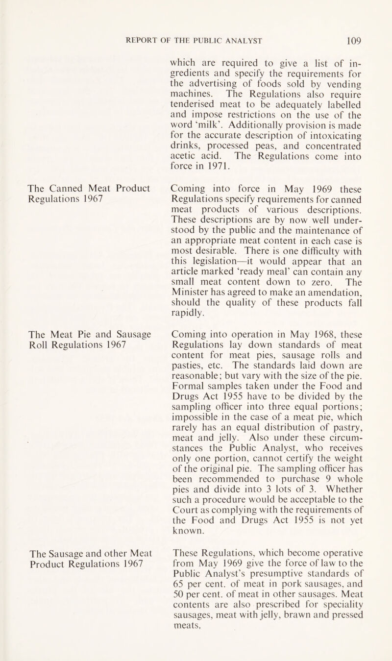 which are required to give a list of in¬ gredients and specify the requirements for the advertising of foods sold by vending machines. The Regulations also require tenderised meat to be adequately labelled and impose restrictions on the use of the word ‘milk’. Additionally provision is made for the accurate description of intoxicating drinks, processed peas, and concentrated acetic acid. The Regulations come into force in 1971. The Canned Meat Product Coming into force in May 1969 these Regulations 1967 Regulations specify requirements for canned meat products of various descriptions. These descriptions are by now well under¬ stood by the public and the maintenance of an appropriate meat content in each case is most desirable. There is one difficulty with this legislation—it would appear that an article marked ‘ready meal’ can contain any small meat content down to zero. The Minister has agreed to make an amendation, should the quality of these products fall rapidly. Coming into operation in May 1968, these Regulations lay down standards of meat content for meat pies, sausage rolls and pasties, etc. The standards laid down are reasonable; but vary with the size of the pie. Formal samples taken under the Food and Drugs Act 1955 have to be divided by the sampling officer into three equal portions; impossible in the case of a meat pie, which rarely has an equal distribution of pastry, meat and jelly. Also under these circum¬ stances the Public Analyst, who receives only one portion, cannot certify the weight of the original pie. The sampling officer has been recommended to purchase 9 whole pies and divide into 3 lots of 3. Whether such a procedure would be acceptable to the Court as complying with the requirements of the Food and Drugs Act 1955 is not yet known. The Meat Pie and Sausage Roll Regulations 1967 The Sausage and other Meat These Regulations, which become operative Product Regulations 1967 from May 1969 give the force of law to the Public Analyst’s presumptive standards of 65 per cent, of meat in pork sausages, and 50 per cent, of meat in other sausages. Meat contents are also prescribed for speciality sausages, meat with jelly, brawn and pressed meats,