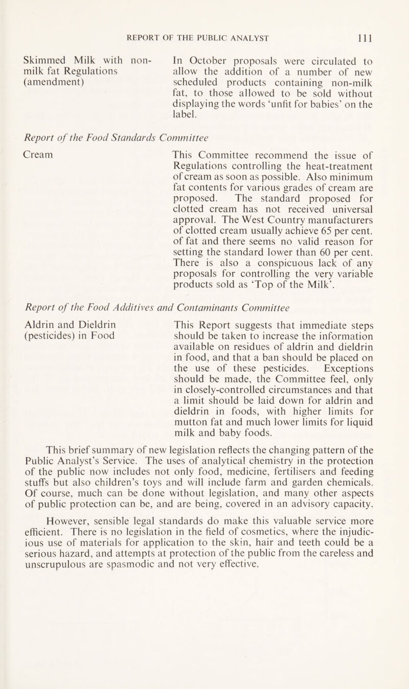 Skimmed Milk with non- In October proposals were circulated to milk fat Regulations allow the addition of a number of new (amendment) scheduled products containing non-milk tat, to those allowed to be sold without displaying the words ‘unfit for babies’ on the label. Report of the Food Standards Committee Cream This Committee recommend the issue of Regulations controlling the heat-treatment of cream as soon as possible. Also minimum fat contents for various grades of cream are proposed. The standard proposed for clotted cream has not received universal approval. The West Country manufacturers of clotted cream usually achieve 65 per cent, of fat and there seems no valid reason for setting the standard lower than 60 per cent. There is also a conspicuous lack of any proposals for controlling the very variable products sold as ‘Top of the Milk’. Report of the Food Additives and Contaminants Committee This Report suggests that immediate steps should be taken to increase the information available on residues of aldrin and dieldrin in food, and that a ban should be placed on the use of these pesticides. Exceptions should be made, the Committee feel, only in closely-controlled circumstances and that a limit should be laid down for aldrin and dieldrin in foods, with higher limits for mutton fat and much lower limits for liquid milk and baby foods. This brief summary of new legislation reflects the changing pattern of the Public Analyst’s Service. The uses of analytical chemistry in the protection of the public now includes not only food, medicine, fertilisers and feeding stuffs but also children’s toys and will include farm and garden chemicals. Of course, much can be done without legislation, and many other aspects of public protection can be, and are being, covered in an advisory capacity. However, sensible legal standards do make this valuable service more efficient. There is no legislation in the field of cosmetics, where the injudic¬ ious use of materials for application to the skin, hair and teeth could be a serious hazard, and attempts at protection of the public from the careless and unscrupulous are spasmodic and not very effective, Aldrin and Dieldrin (pesticides) in Food