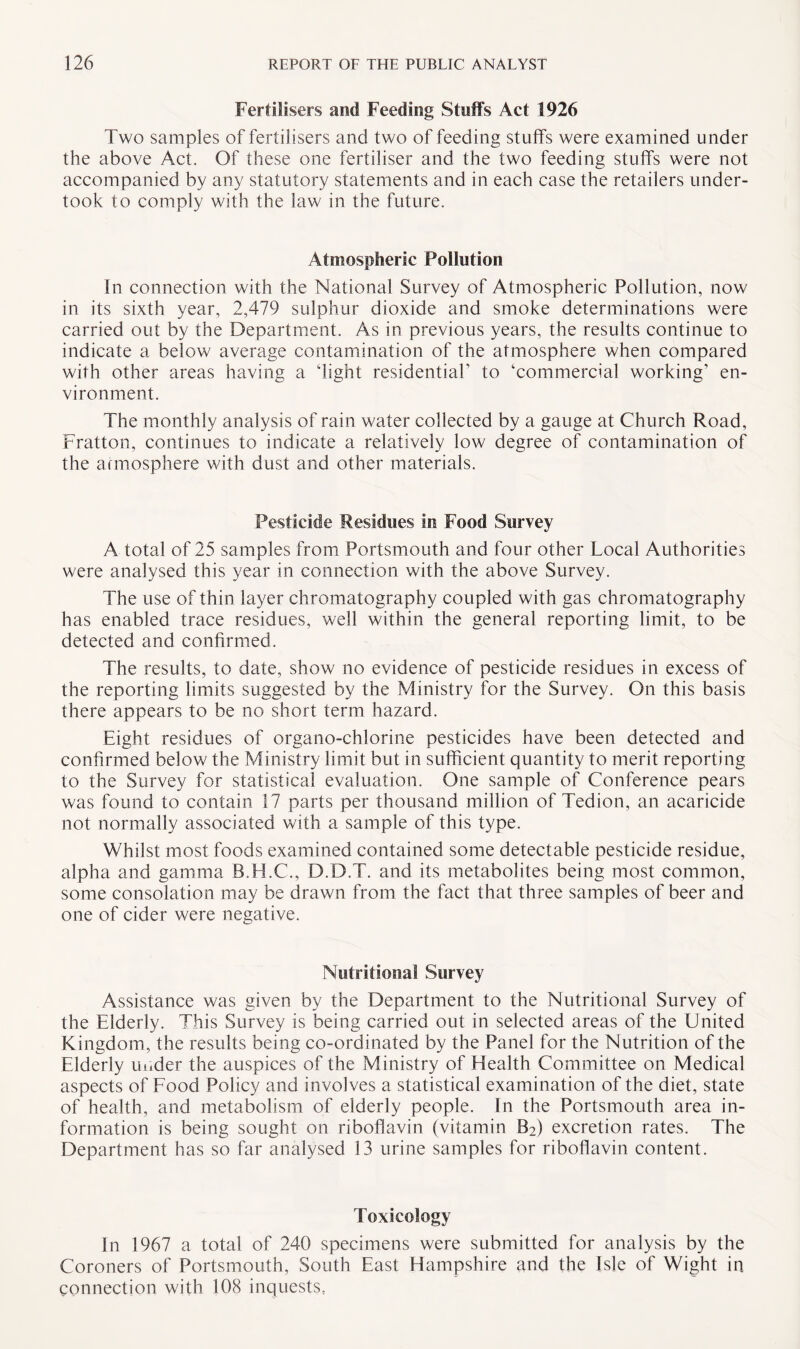 Fertilisers and Feeding Stuffs Act 1926 Two samples of fertilisers and two of feeding stuffs were examined under the above Act. Of these one fertiliser and the two feeding stuffs were not accompanied by any statutory statements and in each case the retailers under¬ took to comply with the law in the future. Atmospheric Pollution In connection with the National Survey of Atmospheric Pollution, now in its sixth year, 2,479 sulphur dioxide and smoke determinations were carried out by the Department. As in previous years, the results continue to indicate a below average contamination of the atmosphere when compared with other areas having a 'light residential’ to ‘commercial working’ en¬ vironment. The monthly analysis of rain water collected by a gauge at Church Road, Fratton, continues to indicate a relatively low degree of contamination of the atmosphere with dust and other materials. Pesticide Residues in Food Survey A total of 25 samples from Portsmouth and four other Local Authorities were analysed this year in connection with the above Survey. The use of thin layer chromatography coupled with gas chromatography has enabled trace residues, well within the general reporting limit, to be detected and confirmed. The results, to date, show no evidence of pesticide residues in excess of the reporting limits suggested by the Ministry for the Survey. On this basis there appears to be no short term hazard. Eight residues of organo-chlorine pesticides have been detected and confirmed below the Ministry limit but in sufficient quantity to merit reporting to the Survey for statistical evaluation. One sample of Conference pears was found to contain 17 parts per thousand million of Tedion, an acaricide not normally associated with a sample of this type. Whilst most foods examined contained some detectable pesticide residue, alpha and gamma B.H.C., D.D.T. and its metabolites being most common, some consolation may be drawn from the fact that three samples of beer and one of cider were negative. Nutritional Survey Assistance was given by the Department to the Nutritional Survey of the Elderly. This Survey is being carried out in selected areas of the United Kingdom, the results being co-ordinated by the Panel for the Nutrition of the Elderly under the auspices of the Ministry of Health Committee on Medical aspects of Food Policy and involves a statistical examination of the diet, state of health, and metabolism of elderly people. In the Portsmouth area in¬ formation is being sought on riboflavin (vitamin B2) excretion rates. The Department has so far analysed 13 urine samples for riboflavin content. Toxicology In 1967 a total of 240 specimens were submitted for analysis by the Coroners of Portsmouth, South East Hampshire and the Isle of Wight in connection with 108 inquests,