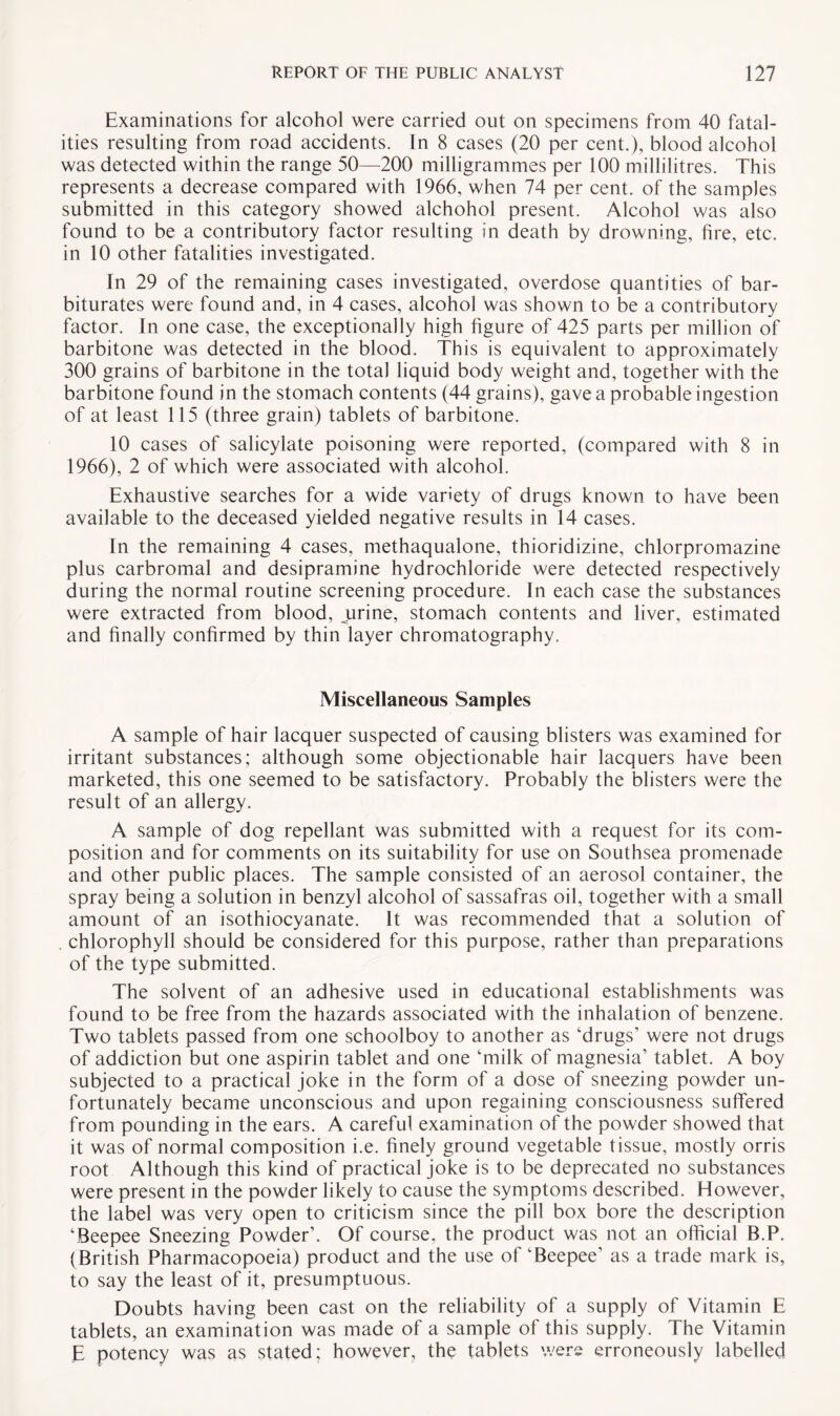 Examinations for alcohol were carried out on specimens from 40 fatal¬ ities resulting from road accidents. In 8 cases (20 per cent.), blood alcohol was detected within the range 50—200 milligrammes per 100 millilitres. This represents a decrease compared with 1966, when 74 per cent, of the samples submitted in this category showed alchohol present. Alcohol was also found to be a contributory factor resulting in death by drowning, fire, etc. in 10 other fatalities investigated. In 29 of the remaining cases investigated, overdose quantities of bar¬ biturates were found and, in 4 cases, alcohol was shown to be a contributory factor. In one case, the exceptionally high figure of 425 parts per million of barbitone was detected in the blood. This is equivalent to approximately 300 grains of barbitone in the total liquid body weight and, together with the barbitone found in the stomach contents (44 grains), gave a probable ingestion of at least 115 (three grain) tablets of barbitone. 10 cases of salicylate poisoning were reported, (compared with 8 in 1966), 2 of which were associated with alcohol. Exhaustive searches for a wide variety of drugs known to have been available to the deceased yielded negative results in 14 cases. In the remaining 4 cases, methaqualone, thioridizine, chlorpromazine plus carbromal and desipramine hydrochloride were detected respectively during the normal routine screening procedure. In each case the substances were extracted from blood, urine, stomach contents and liver, estimated and finally confirmed by thin layer chromatography. Miscellaneous Samples A sample of hair lacquer suspected of causing blisters was examined for irritant substances; although some objectionable hair lacquers have been marketed, this one seemed to be satisfactory. Probably the blisters were the result of an allergy. A sample of dog repellant was submitted with a request for its com¬ position and for comments on its suitability for use on Southsea promenade and other public places. The sample consisted of an aerosol container, the spray being a solution in benzyl alcohol of sassafras oil, together with a small amount of an isothiocyanate. It was recommended that a solution of chlorophyll should be considered for this purpose, rather than preparations of the type submitted. The solvent of an adhesive used in educational establishments was found to be free from the hazards associated with the inhalation of benzene. Two tablets passed from one schoolboy to another as ‘drugs’ were not drugs of addiction but one aspirin tablet and one ‘milk of magnesia’ tablet. A boy subjected to a practical joke in the form of a dose of sneezing powder un¬ fortunately became unconscious and upon regaining consciousness suffered from pounding in the ears. A careful examination of the powder showed that it was of normal composition i.e. finely ground vegetable tissue, mostly orris root Although this kind of practical joke is to be deprecated no substances were present in the powder likely to cause the symptoms described. However, the label was very open to criticism since the pill box bore the description ‘Beepee Sneezing Powder’. Of course, the product was not an official B.P. (British Pharmacopoeia) product and the use of ‘Beepee’ as a trade mark is, to say the least of it, presumptuous. Doubts having been cast on the reliability of a supply of Vitamin E tablets, an examination was made of a sample of this supply. The Vitamin E potency was as stated; however, the tablets were erroneously labelled
