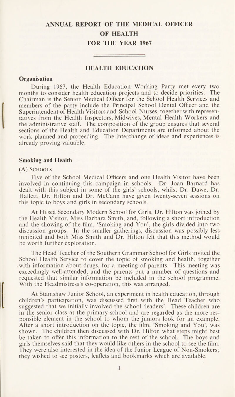 ANNUAL REPORT OF THE MEDICAL OFFICER OF HEALTH FOR THE YEAR 1967 HEALTH EDUCATION Organisation During 1967, the Health Education Working Party met every two months to consider health education projects and to decide priorities. The Chairman is the Senior Medical Officer for the School Health Services and members of the party include the Principal School Dental Officer and the Superintendent of Health Visitors and School Nurses, together with represen¬ tatives from the Health Inspectors, Midwives, Mental Health Workers and the administrative staff. The composition of the group ensures that several sections of the Health and Education Departments are informed about the work planned and proceeding. The interchange of ideas and experiences is already proving valuable. Smoking and Health (A) Schools Five of the School Medical Officers and one Health Visitor have been involved in continuing this campaign in schools. Dr. Joan Barnard has dealt with this subject in some of the girls’ schools, whilst Dr. Dawe, Dr. Hallett, Dr. Hilton and Dr. McCann have given twenty-seven sessions on this topic to boys and girls in secondary schools. At Hilsea Secondary Modern School for Girls, Dr. Hilton was joined by the Health Visitor, Miss Barbara Smith, and, following a short introduction and the showing of the film, ‘Smoking and You’, the girls divided into two discussion groups. In the smaller gatherings, discussion was possibly less inhibited and both Miss Smith and Dr. Hilton felt that this method would be worth further exploration. The Head Teacher of the Southern Grammar School for Girls invited the School Health Service to cover the topic of smoking and health, together with information about drugs, for a meeting of parents. This meeting was exceedingly well-attended, and the parents put a number of questions and requested that similar information be included in the school programme. With the Headmistress’s co-operation, this was arranged. At Stamshaw Junior School, an experiment in health education, through children’s participation, was discussed first with the Head Teacher who suggested that we initially involved the school ‘leaders’. These children are in the senior class at the primary school and are regarded as the more res¬ ponsible element in the school to whom the juniors look for an example. After a short introduction on the topic, the film, ‘Smoking and You’, was shown. The children then discussed with Dr. Hilton what steps might best be taken to offer this information to the rest of the school. The boys and girls themselves said that they would like others in the school to see the film. They were also interested in the idea of the Junior League of Non-Smokers; they wished to see posters, leaflets and bookmarks which are available.