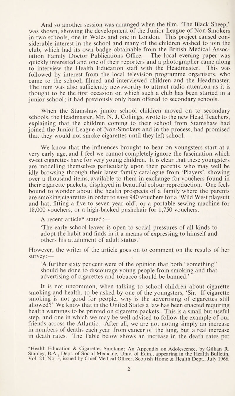 And so another session was arranged when the film, The Black Sheep,’ was shown, showing the development of the Junior League of Non-Smokers in two schools, one in Wales and one in London. This project caused con¬ siderable interest in the school and many of the children wished to join the club, which had its own badge obtainable from the British Medical Assoc¬ iation Family Doctor Publications Office. The local evening paper was quickly interested and one of their reporters and a photographer came along to interview the Ffealth Education staff with the Fleadmaster. This was followed by interest from the local television programme organisers, who came to the school, filmed and interviewed children and the Fleadmaster. The item was also sufficiently newsworthy to attract radio attention as it is thought to be the first occasion on which such a club has been started in a junior school; it had previously only been offered to secondary schools. When the Stamshaw junior school children moved on to secondary schools, the Headmaster, Mr. N. J. Codings, wrote to the new Head Teachers, explaining that the children coming to their school from Stamshaw had joined the Junior League of Non-Smokers and in the process, had promised that they would not smoke cigarettes until they left school. We know that the influences brought to bear on youngsters start at a very early age, and I feel we cannot completely ignore the fascination which sweet cigarettes have for very young children. It is clear that these youngsters are modelling themselves particularly upon their parents, who may well be idly browsing through their latest family catalogue from ‘Players’, showing over a thousand items, available to them in exchange for vouchers found in their cigarette packets, displayed in beautiful colour reproduction. One feels bound to wonder about the health prospects of a family where the parents are smoking cigarettes in order to save 940 vouchers for a ‘Wild West playsuit and hat, fitting a five to seven year old’, or a portable sewing machine for 18,000 vouchers, or a high-backed pushchair for 1,750 vouchers. A recent article* stated:— ‘The early school leaver is open to social pressures of all kinds to adopt the habit and finds in it a means of expressing to himself and others his attainment of adult status.’ However, the writer of the article goes on to comment on the results of her survey:— ‘A further sixty per cent were of the opinion that both “something” should be done to discourage young people from smoking and that advertising of cigarettes and tobacco should be banned.’ It is not uncommon, when talking to school children about cigarette smoking and health, to be asked by one of the youngsters, ‘Sir. If cigarette smoking is not good for people, why is the advertising of cigarettes still allowed?’ We know that in the United States a law has been enacted requiring health warnings to be printed on cigarette packets. This is a small but useful step, and one in which we may be well advised to follow the example of our friends across the Atlantic. After all, we are not noting simply an increase in numbers of deaths each year from cancer of the lung, but a real increase in death rates. The Table below shows an increase in the death rates per *Health Education & Cigarettes Smoking: An Appendix on Adolescence, by Gillian R. Stanley, B.A., Dept, of Social Medicine, Univ. of Edin., appearing in the Health Bulletin, Vol. 24, No. 3, issued by Chief Medical Officer, Scottish Home & Health Dept., July 1966.