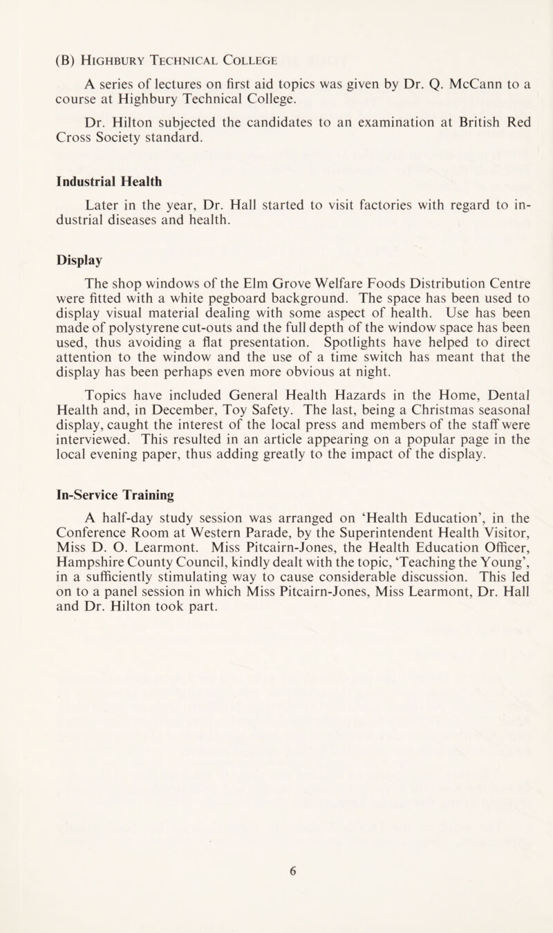(B) Highbury Technical College A series of lectures on first aid topics was given by Dr. Q. McCann to a course at Highbury Technical College. Dr. Hilton subjected the candidates to an examination at British Red Cross Society standard. Industrial Health Later in the year, Dr. Hall started to visit factories with regard to in¬ dustrial diseases and health. Display The shop windows of the Elm Grove Welfare Foods Distribution Centre were fitted with a white pegboard background. The space has been used to display visual material dealing with some aspect of health. Use has been made of polystyrene cut-outs and the full depth of the window space has been used, thus avoiding a flat presentation. Spotlights have helped to direct attention to the window and the use of a time switch has meant that the display has been perhaps even more obvious at night. Topics have included General Health Hazards in the Home, Dental Health and, in December, Toy Safety. The last, being a Christmas seasonal display, caught the interest of the local press and members of the staff were interviewed. This resulted in an article appearing on a popular page in the local evening paper, thus adding greatly to the impact of the display. In-Service Training A half-day study session was arranged on ‘Health Education’, in the Conference Room at Western Parade, by the Superintendent Health Visitor, Miss D. O. Learmont. Miss Pitcairn-Jones, the Health Education Officer, Hampshire County Council, kindly dealt with the topic, ‘Teaching the Young’, in a sufficiently stimulating way to cause considerable discussion. This led on to a panel session in which Miss Pitcairn-Jones, Miss Learmont, Dr. Hall and Dr. Hilton took part.