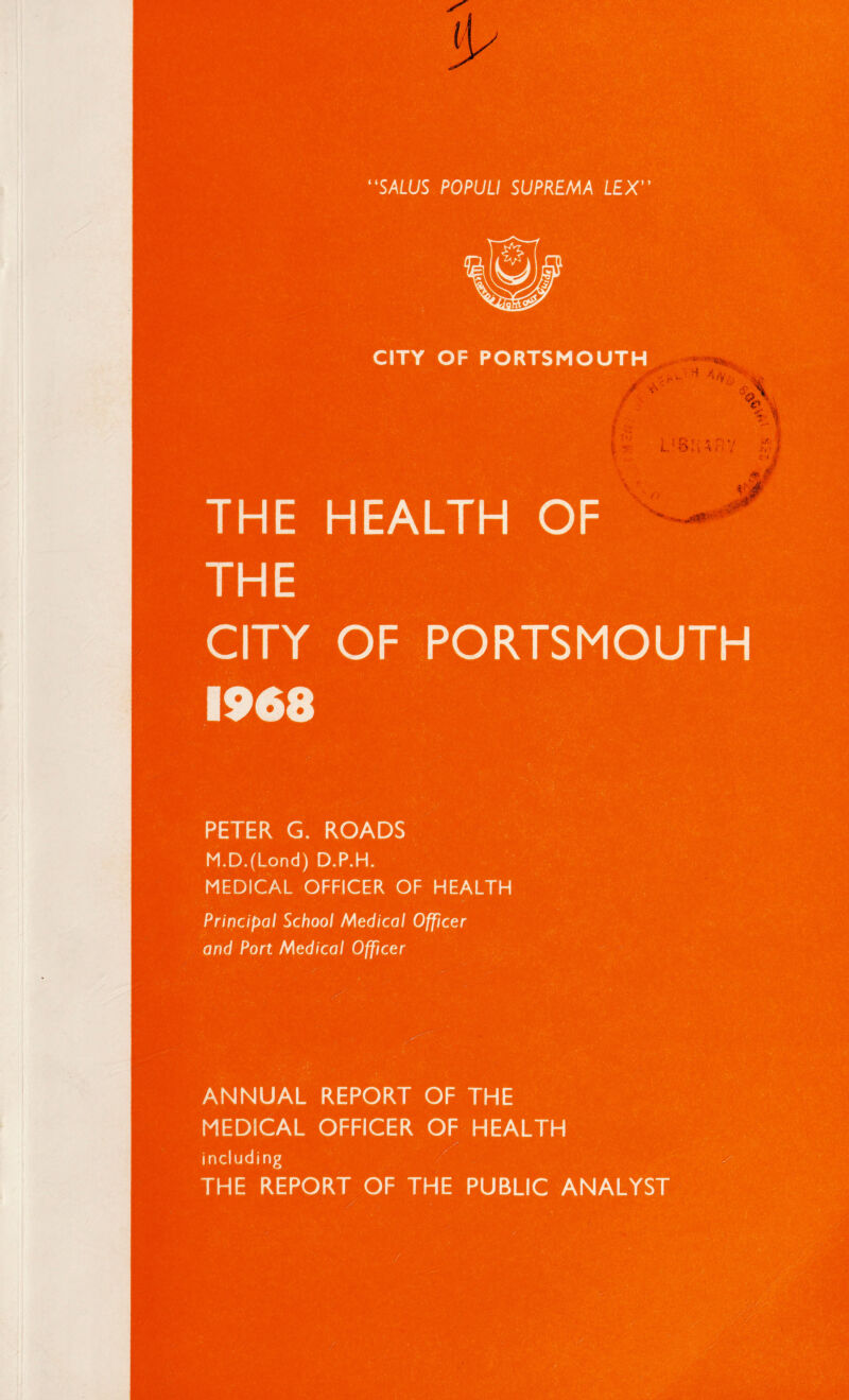 CITY OF PORTSMOUTH / ' •; ■ :■ THE HEALTH OF CITY OF PORTSMOUTH 1968 PETER G. ROADS M.D.(Lond) D.P.H. MEDICAL OFFICER OF HEALTH Principal School Medical Officer and Port Medical Officer ANNUAL REPORT OF THE MEDICAL OFFICER OF HEALTH including THE REPORT OF THE PUBLIC ANALYST