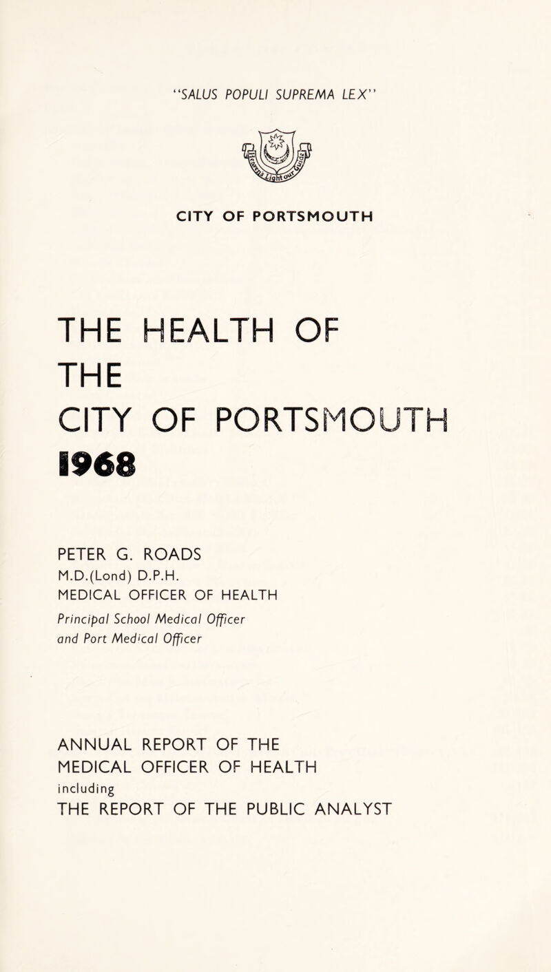 CITY OF PORTSMOUTH THE HEALTH OF THE CITY OF PORTSMOUTH 1968 PETER G. ROADS M.D.(Lond) D.P.H. MEDICAL OFFICER OF HEALTH Principal School Medical Officer and Port Medical Officer ANNUAL REPORT OF THE MEDICAL OFFICER OF HEALTH including THE REPORT OF THE PUBLIC ANALYST